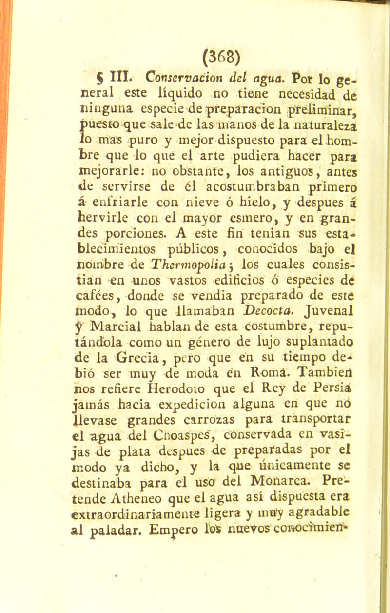 $ III. Conservación del agua. Por lo ge- neral este líquido no tiene necesidad de ninguna especie de preparación preliminar, puesto que sale de las manos de la naturaleza io mas puro y mejor dispuesto para el hom- bre que lo que el arte pudiera hacer para mejorarle: no obstante, los antiguos, antes de servirse de el acostumbraban primero á enfriarle con nieve ó hielo, y después á hervirle con el mayor esmero, y en gran- des porciones. A este fin tenían sus esta- blecimientos públicos, conocidos bajo el nombre de Thennopolia j los cuales consis- tían en unos vastos edificios ó especies de cafées, donde se vendía preparado de este modo, lo que llamaban Decocta. Juvenal f Marcial hablan de esta costumbre, repu- tándola como un género de lujo suplantado de la Grecia, pero que en su tiempo de- bió ser muy de moda en Romá. También nos refiere Herodoto que el Rey de Persia jamás hacia expedición alguna en que nó llevase grandes carrozas para transportar el agua del Cnoaspes, conservada en vasi- jas de plata después de preparadas por el modo ya dicho, y la que únicamente se destinaba para el uso del Monarca. Pre- tende Atheneo que el agua así dispuesta era extraordinariamente ligera y mu'y agradable al paladar. Empero loS nuevos conocimien-