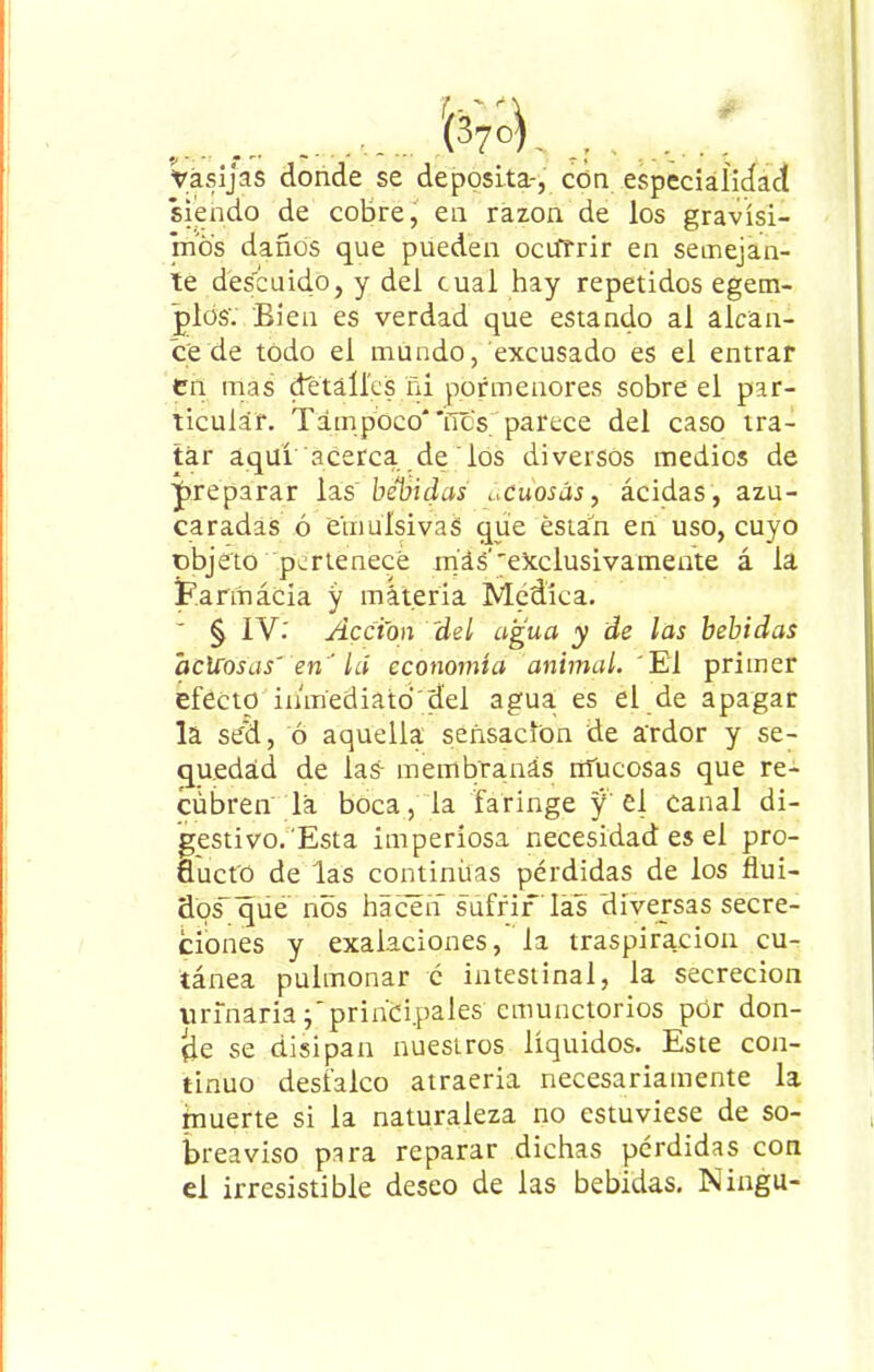 Vasijas donde se deposita-, con especialidad siendo de cobre, en razón de los gravísi- mos daños que pueden ocurrir en semejan- te descuido, y del cual hay repetidos egem- glds'. Bien es verdad que estando al alcan- ce de todo el mundo, excusado es el entrar en mas detalles ni pormenores sobre el par- ticular. Tampoco*'ños parece del caso tra- tar aquí acerca de los diversos medios de preparar las bebidas acuosas, ácidas, azu- caradas ó emuísivaS que están en uso, cuyo objeto pertenece mas''exclusivamente á la Farmacia y materia Medica. ' § IV: Acción 'del agua y de las bebidas acuosas' en ' lá economía animal. El primer efecto inmediato del agua, es el de apagar la sed, ó aquella sensación de ardor y se- quedad de las- membranas mucosas que re- cubren la boca, la faringe y el canal di- gestivo.Esta imperiosa necesidad es el pro- ducto de las continüas pérdidas de los flui- dos que nos hacen sufrir las diversas secre- ciones y exalaciones, la traspiración cu- tánea pulmonar c intestinal, la secreción urinariaprincipales cmunctorios por don- fie se disipan nuestros líquidos. Este con- tinuo desfalco atraeria necesariamente la muerte si la naturaleza no estuviese de so- breaviso para reparar dichas perdidas con el irresistible deseo de las bebidas. Ningu-