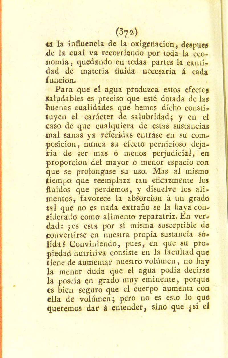 ta. la influencia de la oxigenación, después de la cual va recorriendo por toda la eco- nomía, quedando en todas partes la canti- dad de materia fluida necesaria á cada función- Para que eí agua produzca estos efectos SaludabLes es preciso que esté dotada de las buenas cualidades que hemos dicho consti- tuyen el carácter de salubridad; y en el caso de que cualquiera de estas sustancias mal sanas ya referidas entrase en su com- posición, nunca su electo pernicioso deja- ria de ser mas ó menos perjudicial, en proporción del mayor ó menor espacio con que se prolongase su uso. Mas al mismo tiempo que reemplaza tan eficazmente los fluidos que perdemos, y disuelve los ali- mentos, favorece la absorción á un grado tal que no es nada extraño se la haya con- siderado como alimento reparatriz. En ver- dad: ¿es esta por sí misma susceptible de convertirse en nuestra propia sustancia só- lida? Conviniendo, pues, en que su pro- piedad nutritiva consiste en la facultad que tiene de aumentar nuestro volumen, no hay la menor duda que el agua podía decirse la poseía <?n grado muy eminente, porque es bien seguro que el cuerpo aumenta con ella de volumen; pero no es esto lo que queremos dar á entender, sino que ¿ si el