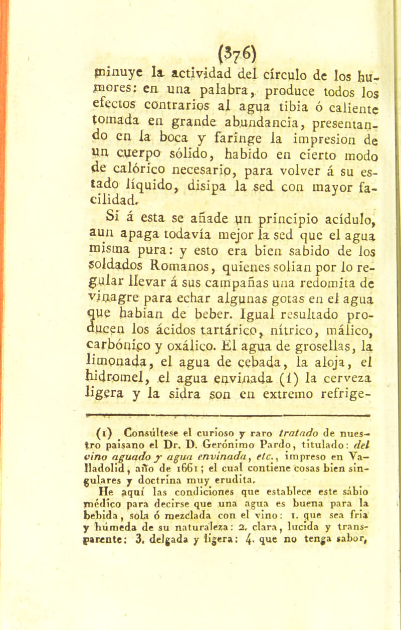 íninuye la. actividad del círculo de los hu- mores: en una palabra, produce todos los efectos contrarios al agua tibia ó caliente tomada en grande abundancia, presentan- do en la boca y faringe la impresión de un cuerpo sólido, habido en cierto modo de calórico necesario, para volver á su es- tado líquido, disipa la sed con mayor fa- cilidad. Si á esta se añade un principio acídulo, aun apaga todavía mejor la sed que el agua misma pura: y esto era bien sabido de los soldados Romanos, quienes solian por lo re- gular llevar á sus campañas una redomiia de vinagre para echar algunas gotas en el agua que habían de beber. Igual resultado pro- ducen los ácidos tartárico, nítrico, máiico, carbónico y oxálico. El agua de grosellas, la limonada, el agua de cebada, la aloja, el hidromel, el agua envinada (í) la cerveza ligera y la sidra son en extremo refrige- (i) Consúltese el curioso y raro tratado de nues- tro paisano el Dr. D. Gerónimo Pardo, titulado: del vino aguado y agua envinada, etc., impreso en Va— lladolid, aiio de 1661; el cual contiene cosas bien sin- gulares y doctrina muy erudita. He aquí las condiciones que establece este sabio médico para decirse que una agua es buena para la bebida, sola ó mezclada con el vino: 1. que sea fria y húmeda de su naturaleza: 2, clara, lucida y trans- parente: 3. delgada y ligera: 41 no tenga sabor,