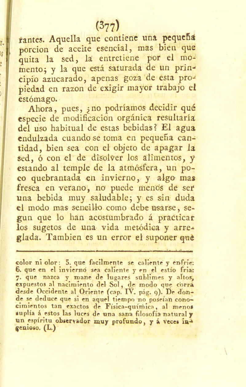 yantes. Aquella que contiene una pequeña porción de aceite esencial, mas bien que quita la sed, la entretiene por el mo- mento^ y la que está saturada de un prin- cipio azucarado, apenas goza de esta prcn piedad en razón de exigir mayor trabajo el estómago. Ahora, pues, ¿no podríamos decidir qué especie de modificación orgánica resultaría del uso habitual de estas bebidas? El agua endulzada cuando se toma en pequeña can- tidad, bien sea con el objeto de apagar i a sed, ó con el de disolver los alimentos, y estando al temple de la atmósfera, un po- co quebrantada en invierno, y algo mas fresca en verano, no puede menos de ser una bebida muy saludable; y es sin duda el modo mas sencillo como debe usarse, se- gún que lo han acostumbrado á practicar los sugetos de una vida metódica y arre-* glada. También es un error el suponer qué color ni olor: 5. que fácilmente se caliente y enfrie: 6. que en el invierno sea cállenle y en el estío fria: 7. que nazca y roano de lugares sublimes y altos, expuestos al nacimiento del Sol, de modo que corra desde Occidente al Oriente (cap. IV. pág. 9). De don- de se deduce que si en aquel tiempo no poseían cono- cimientos tan exactos de Física-química, al roeno» «uplía á estos las luces de una sana fdosofía natural y un espíritu observador muy profundo, y á veces ¡a-* genioso. (L.)