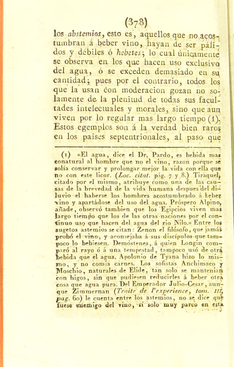 los abstemios, esto es, aquellos que no acos- tumbran á beber vino, hayan de ser páli- dos y débiles ó hcbetes} lo cual únicamente se observa en. los qoe hacen uso exclusivo del agua, ó se exceden demasiado en su cantidad; pues por el contrario, todos los que la usan con moderación gozan no so- lamente de la plenitud de todas sus facul- tades intelectuales y morales, sino que aun viven por lo regular mas largo tiempo (1). Estos egemplos son á la verdad bien raros en los países septentrionales, al paso que (i) «El agua, dice el Dr. Pardo, es bebida roa* eonatural al bombre que no el vino, razón porque sé •olía conservar y prolongar mejor la vida con ella que no con este licor. (Loe. cita/, pág. 7 y 8.) Tiraquelj citado por el mismo, atribuye como una de las cau- sas de la brevedad de la vida humana después del di- luvio el haberse los hombres acostumbrado á bebe? vino y apartádose del uso del agua. Próspero Alpino, anade, observó también que los Egipcios viven mas largo tiempo que los de las otras naciones por el con- tinuo usq que hacen del agua del rio Nilo.» Entre los sugetos astemios se citan : Zenon el filósofo, que jamái probó el vinoj y aconsejaba á sus discípulos que tam- poco lo bebiesen. Demóstenes, á quien Longin com- paró al rayo ó á una tempestad, tampoco usó de otrá bebida que el agua. Apolonio de Tyana hizo lo mis- mo, y no comía carnes. Los sofistas Anchimaco y Moschio, naturales de Elide, tan solo se mantenían con higos, sin que pudiesen reducirles á beber otra cosa que agua pura. Del Emperador Julio-Cesar, aun'7 que Zimmernan (Traite de l'experience, tom. IIT? jpag. 60) le cuenta entre los astemios, no se dice qué fuese enemigo del vino, si solo muy parco en esta