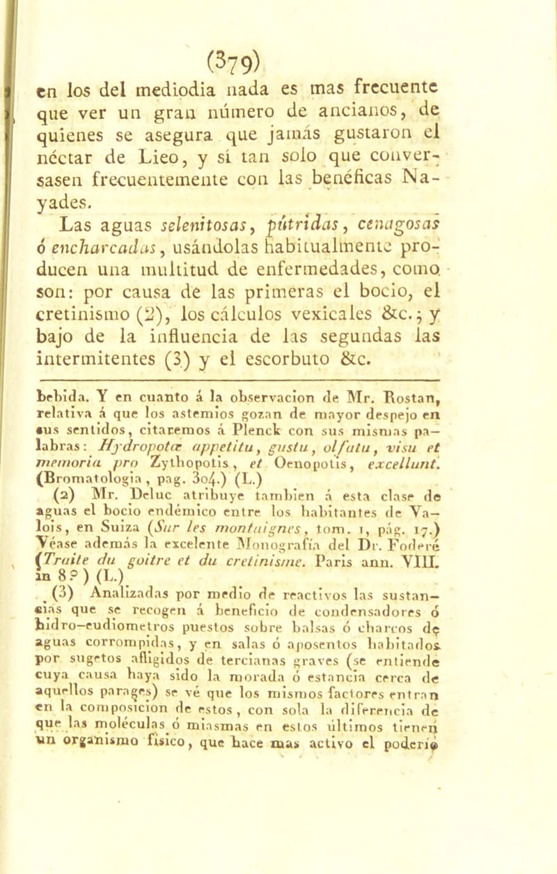 en los del mediodía nada es mas frecuente que ver un gran número de ancianos, de quienes se asegura que jamás gustaron el néctar de Lieo, y si tan solo que conver- sasen frecuentemente con las benéficas Ná- yades. Las aguas selenitosas, pútridas, cenagosas ó encharcadas, usándolas habitualmente pro- ducen una multitud de enfermedades, como, son: por causa de las primeras el bocio, el cretinismo (2), los cálculos vexicales &c. ;y bajo de la influencia de las segundas las intermitentes (3.) y el escorbuto &c. bebida. Y en cuanto á la observación de Mr. Rostan, relativa á que los astemios gozan de mayor despejo en •us sentidos, citaremos á Plenck con sus mismas pa- labras: Hydropotcr appetitu, gusta, ol/'atu, visa et memoria pro Zytbopotis, et Oenopotis, excellunt. (Bromatologia , pag. 3o4-) (L.) (2) Mr. Deluc atribuye también á esta clase de aguas el bocio endémico entre los habitantes de Va— lois, en Suiza (Sur les montuignes, tom. i, pág. 17.) Véase además la excelente Monografía del Dr. Foderé (Traite (fu guitre et du cretinis/ne. Paris ann. VIII. ín 8?) (L.) . (3) Analizadas por medio de reactivos las sustan— «las que se recogen á beneficio de condensadores ó hidro-eudiometros puestos sobre balsas ó charcos de aguas corrompidas, y en salas ó aposentos habitados por sugetos afligidos de tercianas graves (se entiende cuya causa baya sido la morada ó estancia cerca de aquellos parages) se vé que los mismos factores entran en la composición de estos, con sola la diferencia de que las moléculas o miasmas en estos últimos tienen un organismo físico, que hace mas activo el poderío