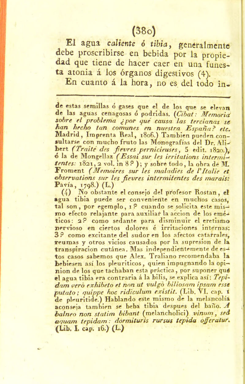 El agua, caliente o tibia, generalmente debe proscribirse en bebida por la propie- dad que tiene de hacer caer en una funes- ta atonia á los órganos digestivos (4). En cuanto á la hora, no es del todo in- de estas semillas ó gases que el de los que se elevan de las aguas cenagosas ó podridas. (Cibat: Memorití sobre el problema ¿por que causa las tercianas se han hecho tan comunes en nuestra España? etc. Madrid, Imprenta Real, 18of>.) También pueden con- sultarse con mucho fruto las Monografías del Dr. AlJ-e bert (Traite des fierres pernicieuses, 5 edit. 1820.), ó la de Mongellaz (Essai sur les irritations intermi-- tentes: 1821,2 vol. ín 8 ? ); y sobre todo, la obra dé M. Froment (Memnires sur les maladies de l'Italie et observations sur les fierres intermitentes des rnarais: Pavía, 1798.) (L.) (4) No obstante el consejo del profesor Rostan, el agua tibia puede ser conveniente en muchos casos, tal son, por egemplo, 1 P cuando se solicita este mis- mo efecto relajante para auxiliar la acción de los emé- ticos: 2? como sedante para disminuir el eretismo nervioso en ciertos dolores é irritaciones internas: 3 P como excitante del sudor en los afectos catarrales, reumas y otros vicios causados por la supresión de la transpiración cutánea. Mas independientemente de es- tos casos sabemos que Alex. Traliano recomendaba la bebiesen así los pleuriticos, quien impugnando la opi- nión de los que tachaban esta práctica, por suponer qué el agua tibia era contraria á la bilis, se explica así: Tepi- dam vero exhiheto et non ut vulgo biliosnm ipsam esse patato; quippe hoc ridiculum existit. (Lib. Vi. cap. t de pleuritide.) Hablando este mismo de la melancolía aconseja también se beba tibia después del bailo. A balneo non statim bibant (melancholici) vinurn, sed aquam tepidam: dormituris rursus tepida ojfieratuf. (Lib. I. cap. 16.) (L.)