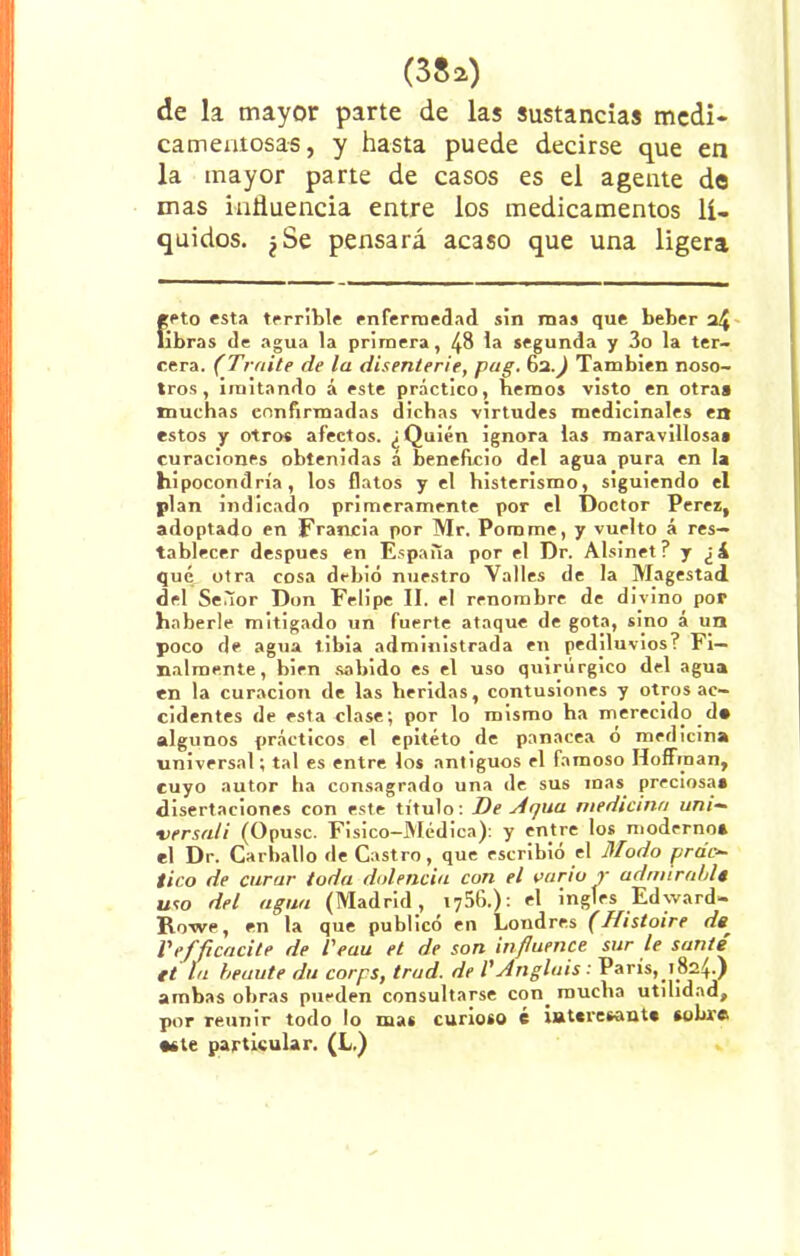 (3Sa) de la mayor parte de las sustancias medi- camentosas, y hasta puede decirse que en la mayor parte de casos es el agente do mas influencia entre los medicamentos lí- quidos. ¿Se pensará acaso que una ligera «eto esta terrible enfermedad sin mas que beber a4 libras de agua la primera, 48 la segunda y 3o la ter- cera. (Traite de la disenierie, pug. 62.^ También noso- tros, imitando á este práctico, hemos visto en otra» muchas confirmadas dichas virtudes medicinales en estos y otros afectos. ¿Quién ignora las maravillosa» curaciones obtenidas á beneficio del agua pura en la hipocondría, los flatos y el histerismo, siguiendo el plan indicado primeramente por el Doctor Perez, adoptado en Francia por Mr. Porame, y vuelto á res- tablecer después en España por el Dr. Alsinet? y ¿i qué otra cosa debió nuestro Valles de la Magestad del Señor Don Felipe II. el renombre de divino por haberle mitigado un fuerte ataque de gota, sino á un poco de agua tibia administrada en pediluvios? Fi- nalmente, birn sabido es el uso quirúrgico del agua en la curación de las heridas, contusiones y otros ac- cidentes de esta clase; por lo mismo ha merecido d* algunos prácticos el epitéto de panacea o medicina universal; tal es entre los antiguos el famoso Hoffraan, cuyo autor ha consagrado una de sus mas preciosa» disertaciones con este título: De Ar¡ua medicina uní— versa/i (Opuse. Fisico-Médica): y entre los moderno* el Dr. Carballo de Castro, que escribió el Modo prac- tico de curar toda dolencia con el vario y udmirnblt uto del agua (Madrid, 1756.): el ingles Edyvard- Rowe, en la que publicó en Londres (fíistoire de, Pefñcacite de l'eau et de son influente sur le san/e ft la heuute du corps, trud. de l' A agíais : París, 1824.) ambas obras pueden consultarse con. mucha utilidad, por reunir todo lo mas curioso é iat«resant* sobre •ste particular. (L.)