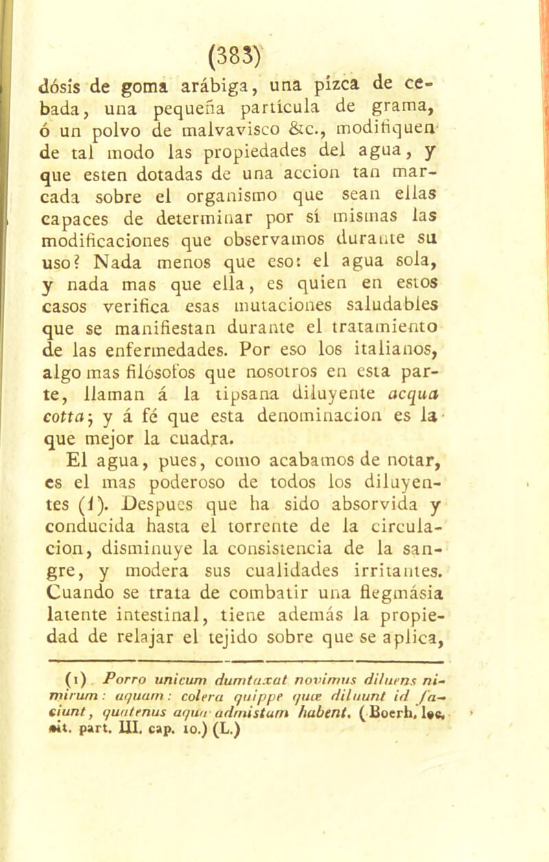 (385) dosis de goma arábiga, una pizca de ce- bada, una pequeña partícula de grama, ó un polvo de malvavisco &c., modifiquen de tal modo las propiedades del agua, y que esten dotadas de una acción tan mar- cada sobre el organismo que sean ellas capaces de determinar por sí mismas las modificaciones que observamos durante su uso? Nada menos que eso: el agua sola, y nada mas que ella, es quien en estos casos verifica esas mutaciones saludables que se manifiestan durante el tratamiento de las enfermedades. Por eso los italianos, algo mas filósofos que nosotros en esta par- te, llaman á la tipsana diluyeme acqua cotia j y á fé que esta denominación es la que mejor la cuadra. El agua, pues, como acabamos de notar, es el mas poderoso de todos los diluyen- tes (1). Después que ha sido absorvida y conducida hasta el torrente de la circula- ción, disminuye la consistencia de la san- gre, y modera sus cualidades irritantes. Cuando se trata de combatir una flegmásia latente intestinal, tiene además la propie- dad de relajar el tejido sobre que se aplica, (i) Porro unicum dumtaxat novimus diluens ni- nxirum: at/uatn: colera quippe quce di luán/ id [a- eiunt, quatenus aqw¡ admistam habent. ( Boerfa, lee. •it. part. III, cap. io.) (L.)