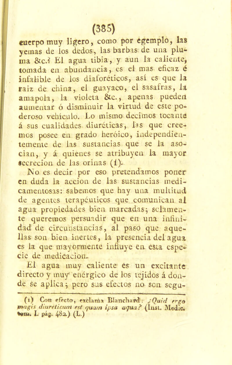 cuerpo muy ligero, como por egemplo, las yemas de los dedos, las barbas de una plu- ma &c.¿ El agua tibia, y aun la caliente, tomada en abundancia, es el mas eficaz é infalible de los diaforéticos, así es que la raiz de china, el guayaco, el sasafras, la amapola, la violeta &e., apenas pueden aumentar ó disminuir la virtud de este po- deroso vehículo. Lo mismo decimos tocante á sus cualidades diuréticas, las que cree- mos posee en grado heroico, independien- temente de las sustancias que se la aso- cian, y á quienes se atribuyen la mayor secreción de las orinas (i). No es decir por eso pretendamos poner en duda la acción de las sustancias medi- camentosas: sabemos que hay una multitud de agentes terapéuticos que comunican al agua propiedades bien marcadas) solamen- te queremos persuadir que en una infini- dad de circunstancias, al paso que aque- llas son bien inertes, la presencia del agua es la que mayormente influye en esta espe- cie de medicación.. El agua muy caliente es un excitante directo y muy4 enérgico de los tejidos á don- de se aplica) pero sus efectos no son segu- (i) Con efecto, exclama Blanchard : ¿Quid rrgo mugís diuréticum est auain ipsa actúa? (ínst. Medio* Wn». 1. t>ág. 4&¿) (L.)