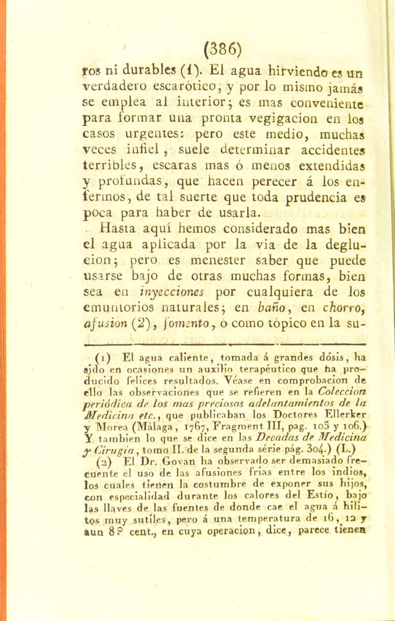 ros ni durables (1). El agua hirviendo es un verdadero escarótico, y por lo mismo jamás se emplea ai interior} es mas conveniente para formar una pronta vegigacion en los casos urgentes: pero este medio, muchas veces infiel , suele determinar accidentes terribles, escaras mas ó menos extendidas y proiundas, que hacen perecer á los en- fermos, de tal suerte que toda prudencia es poca para haber de usarla. Hasta aquí hemos considerado mas bien el agua aplicada por la via de la deglu- ción} pero es menester saber que puede usarse bajo de otras muchas formas, bien sea en inyecciones por cualquiera de los emuntorios naturales} en baño, en chorro, afusión (2), fomento, o como tópico en la su- (1) El agua caliente, tomada á grandes dosis, ha sido en ocasiones un auxilio terapéutico que ha pro- ducido felices resultados. Véase en comprobación de ello las observaciones que se refieren en la Colección periódica de los mas preciosos adelantamientos de la Medicina etc., que publicaban los Doctores Ellerker y Morea (Málaga, 1767, Fragment III, pag. io5 y 106.P Y también lo que se dice en las Decadas de Medicina y Cirugía , tomo II. de la segunda serie pág. 3o4-) (L.) (2) El Dr, Govan ba observado ser demasiado fre- cuente el uso de las afusiones frías entre los indios, los cuales tienen la costumbre de exponer sus hijos, con especialidad durante los calores del Estío, bajo las llaves de las fuentes de donde cae el agua á bilí— tos muy sutiles, pero á una temperatura de 16,_ia y aun 8 P cent., en cuya operación, dice, parece tienen