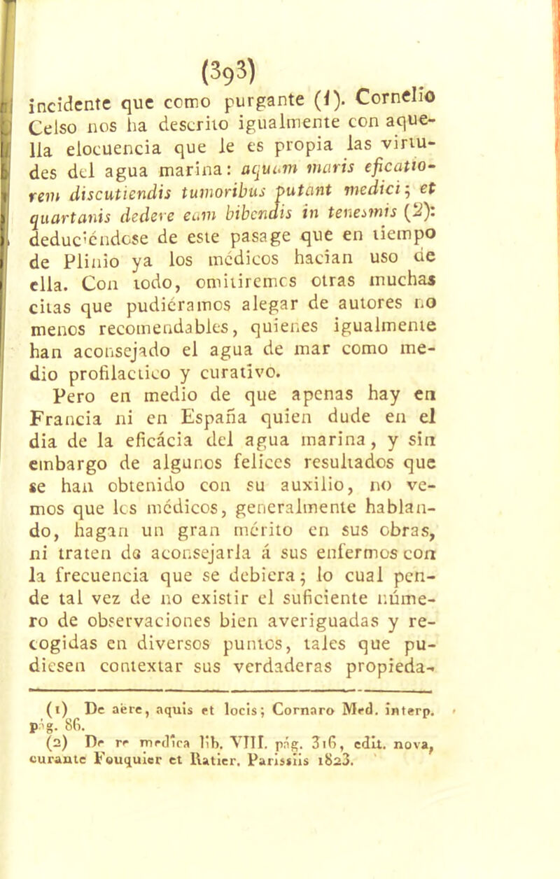 incidente que como purgante (i). Cornelio Celso nos ha descrito igualmente con aque- lla elocuencia que le es propia las virtu- des del agua marina: aquum maris eficatto- rem discutiendis tumoribus putant medid ; et quüvtciiús dedeye eum bibcTidis in tenesmis (-¿). deduciéndose de este pasa ge que en tiempo de Plinio ya los médicos hadan uso de ella. Con todo, omitiremos otras muchas citas que pudiéramos alegar de autores no menos recomendables, quienes igualmente han aconsejado el agua de mar como me- dio profiláctico y curativo. Pero en medio de que apenas hay en Francia ni en España quien dude en el dia de la eficácia del agua marina, y sin embargo de algunos felices resultados que se han obtenido con su auxilio, no ve- mos que les médicos, generalmente hablan- do, hagan un gran mérito en sus obras, ni traten da aconsejarla á sus enfermos con la frecuencia que se debiera5 lo cual pen- de tal vez de no existir el suficiente núme- ro de observaciones bien averiguadas y re- cogidas en diversos puntos, tales que pu- diesen contextar sus verdaderas propieda- (t) De aere, aquis et locis; Cornaro Med. interp. p-íg. 86. (2) De re medica lib. VIII. png. 3i6, edil, nova, curante Fouquicr et Ilatier. Parisíiis i823.