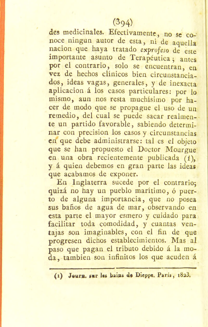 des medicinales. Efectivamente, no se co- noce ningún autor de esta, ni de aquella nación que haya tratado exprofeso de este importante asunto de Terapéutica; antes por el contrario, solo se encuentran, en vez de hechos clínicos bien circunstancia- dos, ideas vagas, generales, y de inexacta aplicación á los casos particulares: por lo mismo, aun nos resta muchísimo por ha- cer de modo que se propague el uso de un remedio, del cual se puede sacar realmen- te un partido favorable, sabiendo determi- nar con precisión ios casos y circunstancias en que debe administrarse: tal es el objeto que se han propuesto el Doctor Mourgue en una obra recientemente publicada (f), y á quien debemos en gran parte las ideas que acabamos de exponer. En Inglaterra sucede por el contrario; quizá no hay un pueblo marítimo, ó puer- to de alguna importancia, que no posea sus baños de agua de mar, observando en esta parte el mayor esmero y cuidado para facilitar toda comodidad, y cuantas ven- tajas son imaginables, con el fin de que progresen dichos establecimientos. Mas al paso que pagan el tributo debido á la mo- da, también son infinitos los que acuden á (i) J«ura. sur los baias do Dieppe. París, i8a3.