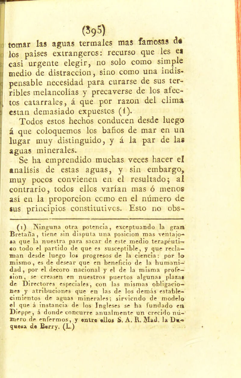 (595) tomar las aguas termales mas famosas <1* * los países extrangercs: recurso que les es Icasi urgente elegir, no solo como simple medio de distracción, sino como una indis- pensable necesidad para curarse de sus ter- ribles melancolías y precaverse de los afec- tos catarrales, á que por razón del clima i están demasiado expuestos (1). Todos estos hechos conducen desde luego j á que coloquemos los baños de mar en un lugar muy distinguido, y á la par de las aguas minerales. Se ha emprendido muchas veces hacer el análisis de estas aguas, y sin embargo, muy pocos convienen en el resultado $ al contrario, todos ellos varían mas ó menos así en la proporción como en el número de sus principios constitutivos. Esto no obs- (i) Ninguna otra potencia, exceptuando la gran Bretaña , tiene sin disputa una posición mas ventajo- sa que la nuestra para sacar de este medio terapéuti— *o todo el partido de que es susceptible, y que recla- man desde luego los progresos de la ciencia: por lo mismo, es de desear que en beneficio de la humani- dad, por el decoro nacional y el de la misma profe- sión , se creasen en nuestros puertos algunas plazas de Directores especiales, con las mismas obligacio- nes y atribuciones que en las de los demás estable- cimientos de aguas minerales; sirviendo de modelo el que á instancia de los Ingleses se ba fundado en Die ppe, á donde concurre anualmente un crecido nú- mero de enfermos, y entre silos S. A. R. IVlad. la Du- quesa de Berry. (L.)