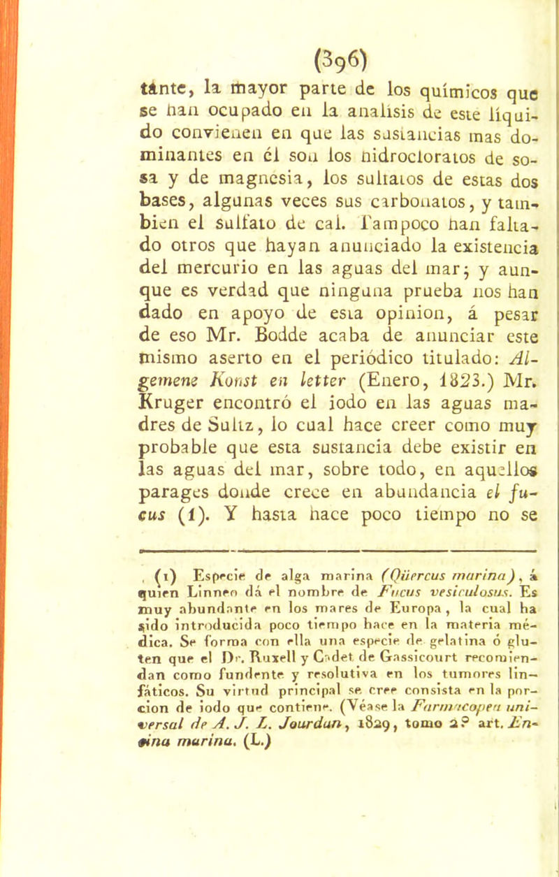 tinte, la mayor parte de los químicos que se dan ocupado en la análisis de este líqui- do convienen en que las sustancias mas do- minantes en el son los nidrocloratos de so- sa y de magnesia, los suliaios de estas dos bases, algunas veces sus ctrbouatos, y tam- bién el salíalo de cal. Tampoco han falta- do otros que hayan anunciado la existencia del mercurio en las aguas del mar; y aun- que es verdad que ninguna prueba nos han dado en apoyo de esLa opinión, á pesar de eso Mr. Bodde acaba de anunciar este mismo aserto en el periódico titulado: Al- gemene Konst en letter (Enero, 1823.) Mr. Kruger encontró el iodo en las aguas ma- dres de Suhz, lo cual hace creer como muy probable que esta sustancia debe existir en las aguas del mar, sobre todo, en aquellos parages donde crece en abundancia el fu- cus (1). Y hasta hace poco tiempo no se , (i) Especie de alga marina (Qüercus marinak quien Linnen dá el nombre de Fucus vesiruiosus. Es muy abundante en los mares de Europa, la cual ha $¡do introducida poco tiempo hace en la materia mé- dica. Se forma con ella una especie de gelatina ó glu- ten que el Dr. Ruxell y Cadet de Gassicourt recomien- dan como fundente y resolutiva en los tumores lin- fáticos. Su virtud principal se cree consista en la por- ción de iodo que contiene. (Véase la Farmacopea uni- versal de A. J. L. Jourdun, 1829, tomo 2? art. En- tina marina, (L.)