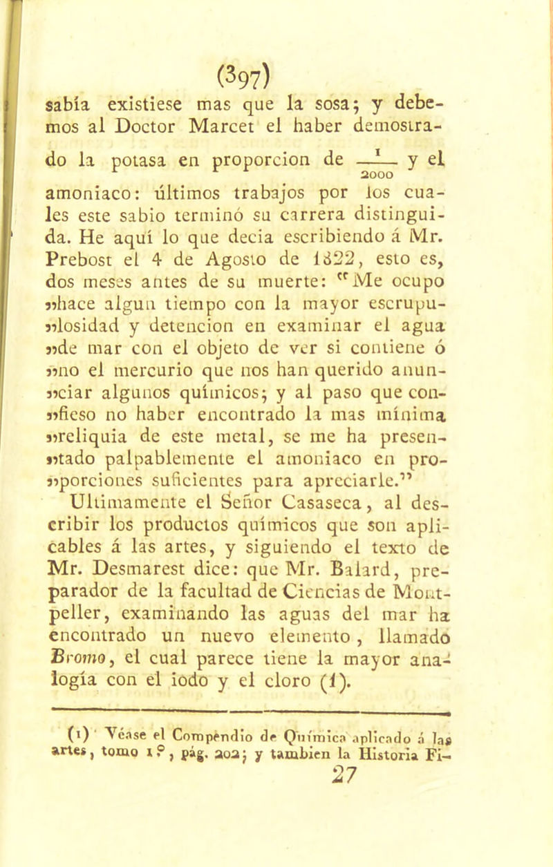 sabía existiese mas que la sosa; y debe- mos al Doctor Marcet el haber demostra- do la potasa en proporción de —1— y el 2000 amoniaco: últimos trabajos por los cua- les este sabio terminó su carrera distingui- da. He aquí lo que decia escribiendo á Mr. Prebost el 4 de Agosto de lá22, esto es, dos meses antes de su muerte: crMe ocupo «hace algún tiempo con la mayor escrupu- «losidad y detención en examinar el agua «de mar con el objeto de ver si contiene ó «no el mercurio que nos han querido anun- «ciar algunos químicos; y al paso que con- «ficso no haber encontrado la mas mínima «reliquia de este metal, se me ha presen- «tado palpablemente el amoniaco en pro- «porciones suficientes para apreciarle.1’ Ultimamente el íaeñor Casaseca, al des- cribir los productos químicos que son apli- cables á las artes, y siguiendo el texto de Mr. Desmarest dice: que Mr. Balard, pre- parador de la facultad de Ciencias de Morat- peller, examinando las aguas del mar ha encontrado un nuevo elemento, llamado Bromo, el cual parece tiene la mayor ana- logía con el iodo y el cloro (1). (i) Tóase el Compendio de Química aplicado á las artes, tomo t ? , pág. aoa j y también la Historia Fi- O n 4/