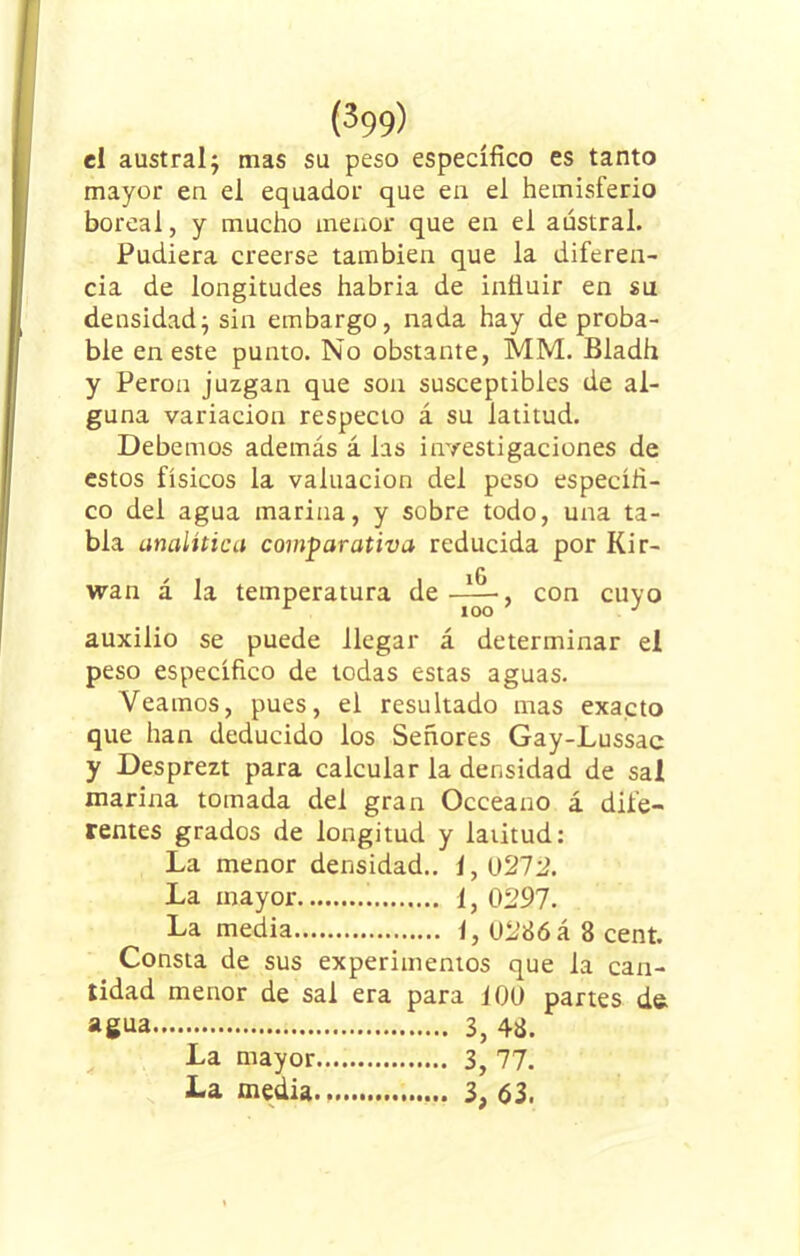 (^99) el austral; mas su peso específico es tanto mayor en el equador que en el hemisferio boreal, y mucho menor que en el austral. Pudiera creerse también que la diferen- cia de longitudes habría de influir en su densidad; sin embargo, nada hay de proba- ble en este punto. No obstante, MM. Bladh y Perón juzgan que son susceptibles de al- guna variación respecto á su latitud. Debemos además á las investigaciones de estos físicos la valuación del peso específi- co del agua marina, y sobre todo, una ta- bla analítica comparativa reducida por Kir- iG wan á la temperatura de-^-L, con cuy< auxilio se puede llegar á determinar el peso específico de todas estas aguas. Veamos, pues, el resultado mas exacto que han deducido los Señores Gay-Lussac y Desprezt para calcular la densidad de sal marina tomada del gran Occeano á dife- rentes grados de longitud y latitud: La menor densidad., i, 0212. La mayor i, 0297. La media 1, 0286 á 8 cent. Consta de sus experimentos que la can- tidad menor de sal era para i 00 partes ds agua 3, 48. La mayor 3, 77. La media 3, 63.