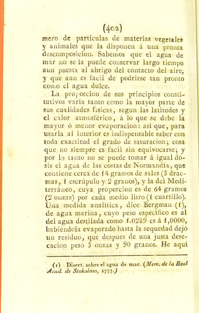 (4(i) 02) mero de partículas de materias vegetales y animales que la disponen á una pronta descomposición. Sabemos que el agua de mar no se la puede conservar largo tiempo aun puesta al abrigo del contacto del aire, y que aun es fácil de podrirse tan pronto como el agua dulce. La proj. orcion de sus principios consti- tutivos varía tanto como la mayor parte de sus cualidades físicas, según las latitudes y el calor atmosférico, á lo que se debe la mayor ó menor evaporación: así que, para usarla al interior es indispensable saber con toda exactitud el grado de saturación; cosa que no siempre es fácil sin equivocarse; y por lo tanto no se puede tomar á igual do- sis el agua de las costas de Normandía, que contiene cerca de 14 gramos de sales (3 drac- mas, 1 escrúpulo y 2 granos), y la del Medi- terráneo, cuya proporción es de 64 gramos (2 onzas) por cada medio litro (1 cuartillo). Una medida analítica, dice Bergman (1), de agua marina, cuyo peso específico es al del agua destilada como 1.0289 es á 1,0000, habiéndola evaporado hasta la sequedad dejo un residuo, que después de una justa dese- cación pesó 3 onzas y 90 granos. He aquí (i) Disert. sobre el agua de mar. (Mem. de la Real Acad. de Stokolmo,