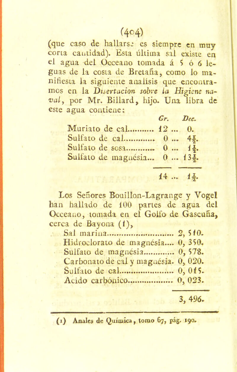 (que caso de hallarse es siempre en muy corta cantidad). Esta última sal existe en el agua del Occeano tomada á 5 ó 6 le- guas de la costa de Bretaña, como lo ma- nifiesta la siguiente análisis que encontra- mos en la Disertación sobre la Higiene na- val, por Mr. Billard, hijo. Una libra de este agua contiene: Gr. Dee. Muriato de cal 12... 0. Sulfato de cal 0... AI Sulfato de sosa 0... ib Sulfato de magnesia... 0... <3*. 14 ... ib Los Señores Bouillon-Lagrange y Vogel han hallado de 100 partes de agua del Occeano, tomada en el Golfo de Gascuña, cerca de Bayona (1), Sal marina 2, 510. Hidroclorato de magnesia.... 0, 350. Sulfato de magnesia 0, 578. Carbonato de cal y magnesia. 0, 020. Sulfato de cal 0, 015. Acido carbónico 0, 023. 3, 496.