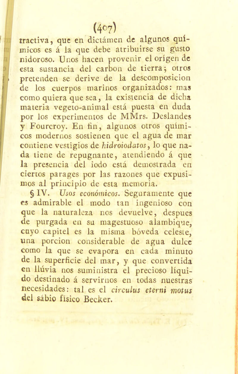 tractiva, que en dictámen de algunos quí- micos es á la que debe atribuirse su gusto (nidoroso. Unos hacen provenir el origen de esta sustancia del carbón de tierra 5 otros pretenden se derive de la descomposición de los cuerpos marinos organizados: mas como quiera que sea, la existencia de dicha materia vegeto-animal está puesta en duda por los experimentos de MMrs. Dcslandes y Fourcroy. En hn, algunos otros quími- cos modernos sostienen que el agua de mar contiene vestigios de hidroiodatos, lo que na- da tiene de repugnante, atendiendo á que la presencia del iodo está demostrada en ciertos parages por las razones que expusi- mos al principio de esta memoria. § IV. Usos económicos. Seguramente que es admirable el modo tan ingenioso con que la naturaleza nos devuelve, después de purgada en su magestuoso alambique, cuyo capitel es la misma bóveda celeste, una porción considerable de agua dulce como la que se evapora en cada minuto de la superficie del mar, y que convertida en llúvia nos suministra el precioso líqui- do destinado á servirnos en todas nuestras necesidades: tal es el circulus eterni motus del sábio físico Becker.