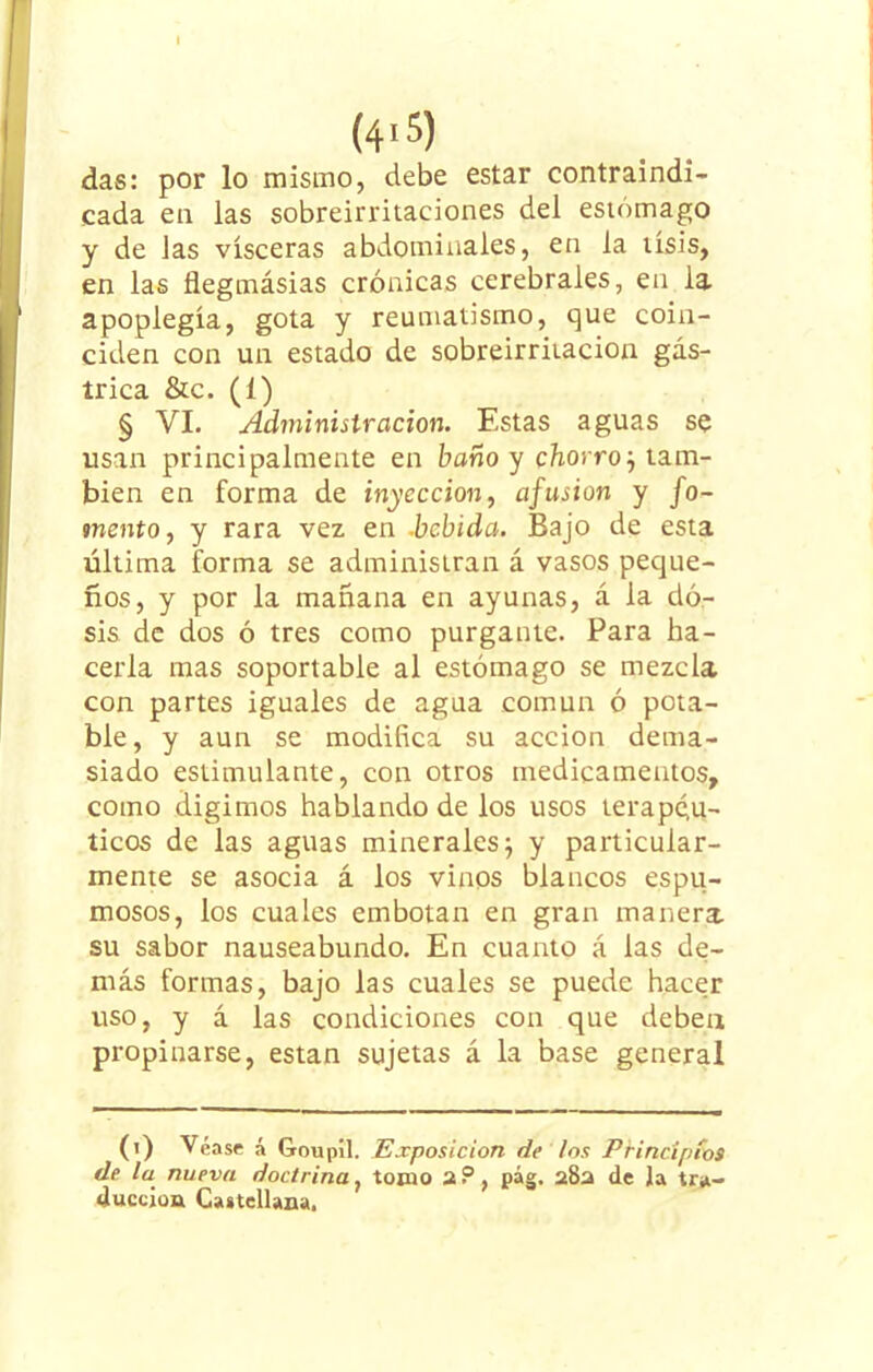 (4'5) das: por lo mismo, debe estar contraindi- cada en las sobreirritaciones del estómago y de Jas visceras abdominales, en la tisis, en las flegmásias crónicas cerebrales, en la apoplegía, gota y reumatismo, que coin- ciden con un estado de sobreirritación gás- trica &c. (1) § VI. Administración. Estas aguas se usan principalmente en baño y chorroj tam- bién en forma de inyección, afusión y fo- mento, y rara vez en .bebida. Bajo de esta última forma se administran á vasos peque- ños, y por la mañana en ayunas, á la do- sis de dos ó tres como purgante. Para ha- cerla mas soportable al estómago se mezcla con partes iguales de agua común ó pota- ble, y aun se modifica su acción dema- siado estimulante, con otros medicamentos, como digimos hablando de los usos terapéu- ticos de las aguas minerales; y particular- mente se asocia á los vinos blancos espu- mosos, los cuales embotan en gran manera, su sabor nauseabundo. En cuanto á las de- más formas, bajo las cuales se puede hacer uso, y á las condiciones con que deben propinarse, están sujetas á la base general (i) Véase á Goupil. Exposición de los Principios de la nueva doctrina, tomo 2?, pág. 282 de la tra- ducción Castellana,