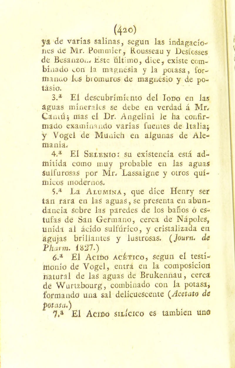 ya de varías salinas, según las indagacio- nes de Mr. Pommier, Rousseau y JDesíosses de Besauzou, Este último, dice, existe com- binado ton la magnesia y la potasa, for- íftanno los bi omuros de magnesio y de po- tasio. 3. a El descubrimiento del Iodo en las aguas minerales se debe en verdad á Mr, Cámúj mas el Dr. Angeiini le ha confir- mado examinando varias fuentes de Italia} y Vogel de Munich en algunas de Ale- mania,. 4. a El Seíenio: su existencia está ad- mitida como muy probable en las aguas' Sulfurosas por Mr. Lassaigne y otros quí- micos modernos. 5. a La Alumina, que dice Henry ser tan rara en laS aguas, se presenta en abun- dancia sobre las paredes de los baños ó es- tufas de San Germano, cerca de Nápoles, Unida al ácido sulfúrico, y cristalizada en agujas brillantes y lustrosas. (Journ. de Pilarín. Í827.) 6. a £1 Acido acético, según el testi- monio dé Vogel, entra en la composición natural de las aguas de Brukennau, cerca de Wurtzbourg, combinado con la potasa, formando una sal delicuescente (Acetato de potasai) 7. a El Acido silícico es también uno