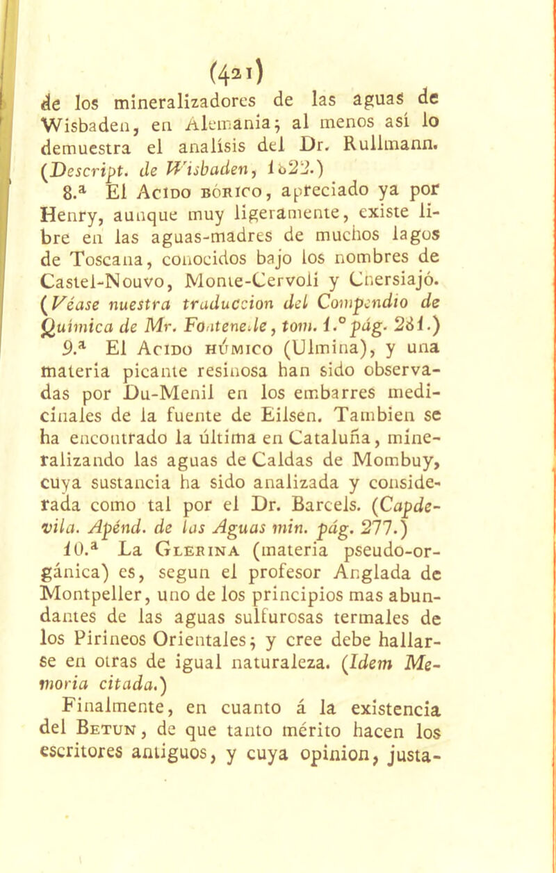 de los mineralizadorcs de las aguas de Wisbaden, en Alemania; al menos así lo demuestra el análisis del Dr. Rullmann. (Descript. de Wisbaden, 1 o22.) 8. a El Acido bórico, apreciado ya por Henry, aunque muy ligeramente, existe li- bre en las aguas-madres de muchos lagos de Toscana, conocidos bajo los nombres de Castel-Nouvo, Monte-Cervolí y Cnersiajó. (Véase nuestra traducción del Compendio de Química de Mr. FonteneUe, tom. í.°pág. 281.) 9. a El Acido húmico (Ulmina), y una materia picante resinosa han sido observa- das por Du-Menil en los embarres medi- cínales de la fuente de Eilsen. También se ha encontrado la última en Cataluña, mine- ralizando las aguas de Caldas de Mombuy, cuya sustancia ha sido analizada y conside- rada como tal por el Dr. Barcels. (Capde- vila. Apénd. de las Aguas min. pág. 271.) 10. a La Glerina (materia pseudo-or- gánica) es, según el profesor Anglada de Montpeller, uno de los principios mas abun- dantes de las aguas sulfurosas termales de los Pirineos Orientales; y cree debe hallar- se en otras de igual naturaleza. (Idem Me- moria citada.) Finalmente, en cuanto á la existencia del Betún , de que tanto mérito hacen los escritores antiguos, y cuya Opinión, justa-