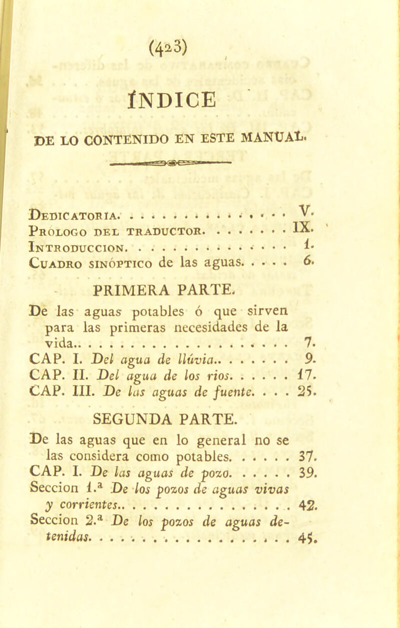 ÍNDICE DE LO CONTENIDO EN ESTE MANXJAE. Dedicatoria. V. Prologo del traductor IX. Introducción 1. Cuadro sinóptico de las aguas 6. PRIMERA PARTE. De las aguas potables ó que sirven para las primeras necesidades de la vida 7. CAP. I. Del agua de lluvia 9. CAP. II. Del agua de los rios Í7. CAP. III. De las aguas de fuente. . . . 25. SEGUNDA PARTE. De las aguas que en lo general no se las considera como potables 37. CAP. I. De las aguas de pozo 39. Sección 1.a De los pozos de aguas vivas y corrientes 42. Sección 2.a De los pozos de aguas de-