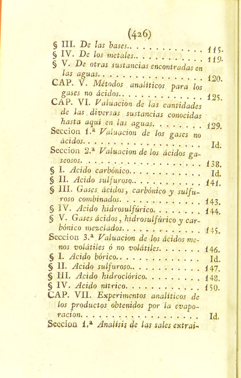 (4a6) § III. De las bases , ,« § IV. De los metales ’ ^ § V. De otras sustancias encontradas en las aguas.. CAP. V. Métodos analíticos para los gases no ácidos ^5 CAP. VI. Valuacion de las cantidades de las diversas sustancias conocidas hasta aquí en las aguas ¿yg Sección 1.a Valuacion de los gases no ácidos Sección 2.a Valuacion de los ácidos ga- seosos. § I. Acido carbónico § II. Acido sulfuroso § III. Gases ácidos, carbónico y sulfu- roso combinados 443 § IV. Acido hidrosulfúrico ¿/¡<j § V. Gases ácidos , hidrosulfúrico y car- bónico mezclados ^45 Sección 3.a Valuación de los ácidos me- nos volátiles ó no volátiles 145. § I. Acido bórico jd § II- Acido sulfuroso § III. Acido hidroclórico § IV. Acido nítrico CAP. VII. Experimentos analíticos de los productos obtenidos por la evapo- ración Jd( Seccioa 1.a Análisis de las sales extraG I