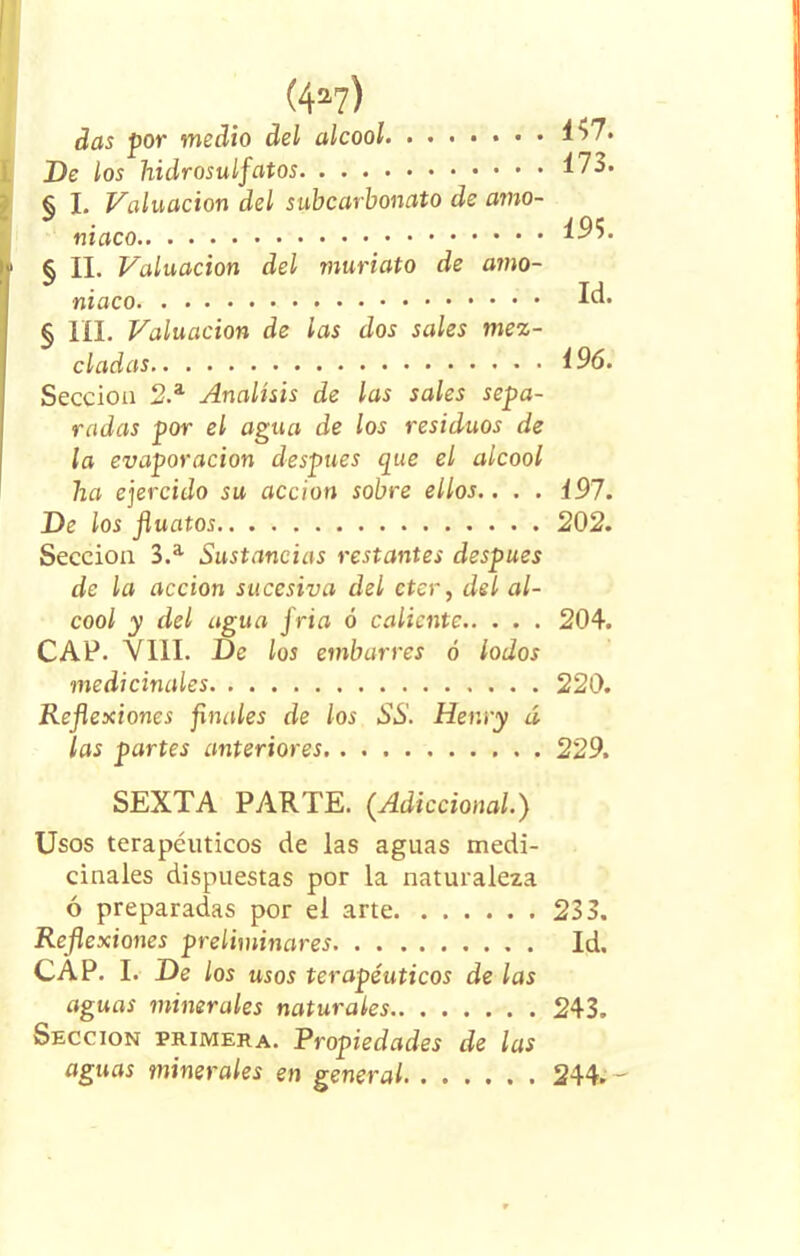 (4a?) das por medio del alcool 4>7* De los hidrosulfatos Í73. § I. Valuación del subcarbonato de amo- niaco 1^5. 1 § II. Valuación del muriato de amo- niaco Id. § III. Valuación de las dos sales mez- cladas i96. Sección 2.a Análisis de las sales sepa- radas por el agua de los residuos de la evaporación después que el alcool ha ejercido su acción sobre ellos.. . . i97. De los Jluatos 202. Sección 3.a Sustancias restantes después de la acción sucesiva del eter, del al- cool y del agua fría ó caliente 204. CAP. VIII. De los embarres ó lodos medicinales 220. Reflexiones finales de los SS. Henry á las partes anteriores 229. SEXTA PARTE. (.Adiccional.) Usos terapéuticos de las aguas medi- cinales dispuestas por la naturaleza ó preparadas por el arte 233. Reflexiones preliminares Id, CAP. I. De los usos terapéuticos de las aguas minerales naturales 243. Sección primera. Propiedades de las aguas minerales en general 244.-'