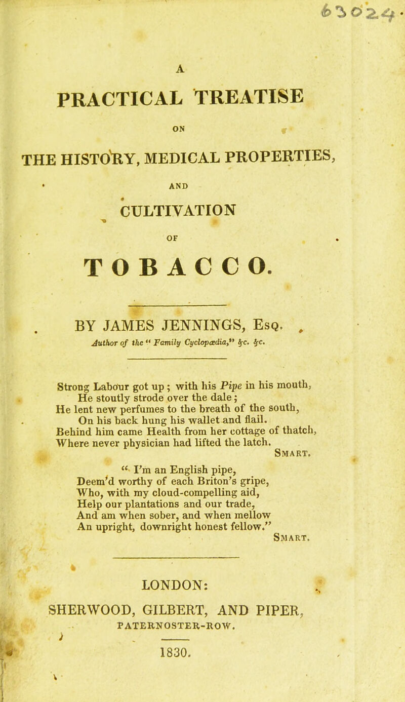 6^0 2.^ A PRACTICAL TREATISE ON THE HISTO'RY, MEDICAL PROPERTIES, • AND CULTIVATION ■* OF TOBACCO. BY JAMES JENNINGS, Esq. , Author of the “ Family Cyclopaedia§rc. $•<:. Strong Labour got up ; with his Pipe in his mouth, He stoutly strode over the dale; He lent new perfumes to the breath of the south, On his back hung his wallet and flail. Behind him came Health from her cottage of thatch, Where never physician had lifted the latch. Smart. “ I’m an English pipe, Deem’d worthy of each Briton’s gripe, Who, with my cloud-compelling aid, Help our plantations and our trade, And am when sober, and when mellow An upright, downright honest fellow.” Smart. — , *v * LONDON: SHERWOOD, GILBERT, AND PIPER, PATERNOSTER-ROW. 1830.