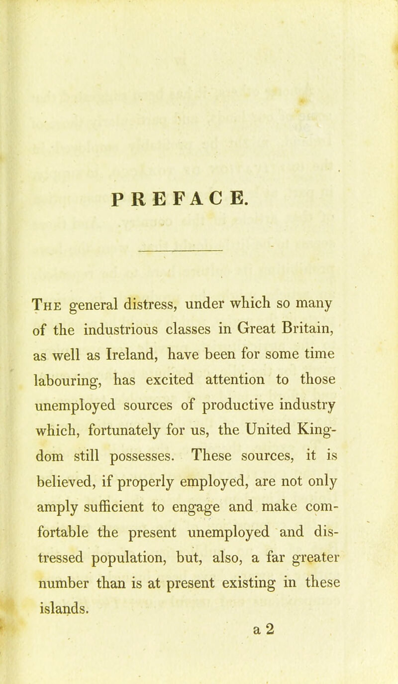 PREFACE. The general distress, under which so many of the industrious classes in Great Britain, as well as Ireland, have been for some time labouring, has excited attention to those unemployed sources of productive industry which, fortunately for us, the United King- dom still possesses. These sources, it is believed, if properly employed, are not only amply sufficient to engage and make com- fortable the present unemployed and dis- tressed population, but, also, a far greater number than is at present existing in these islands. a 2