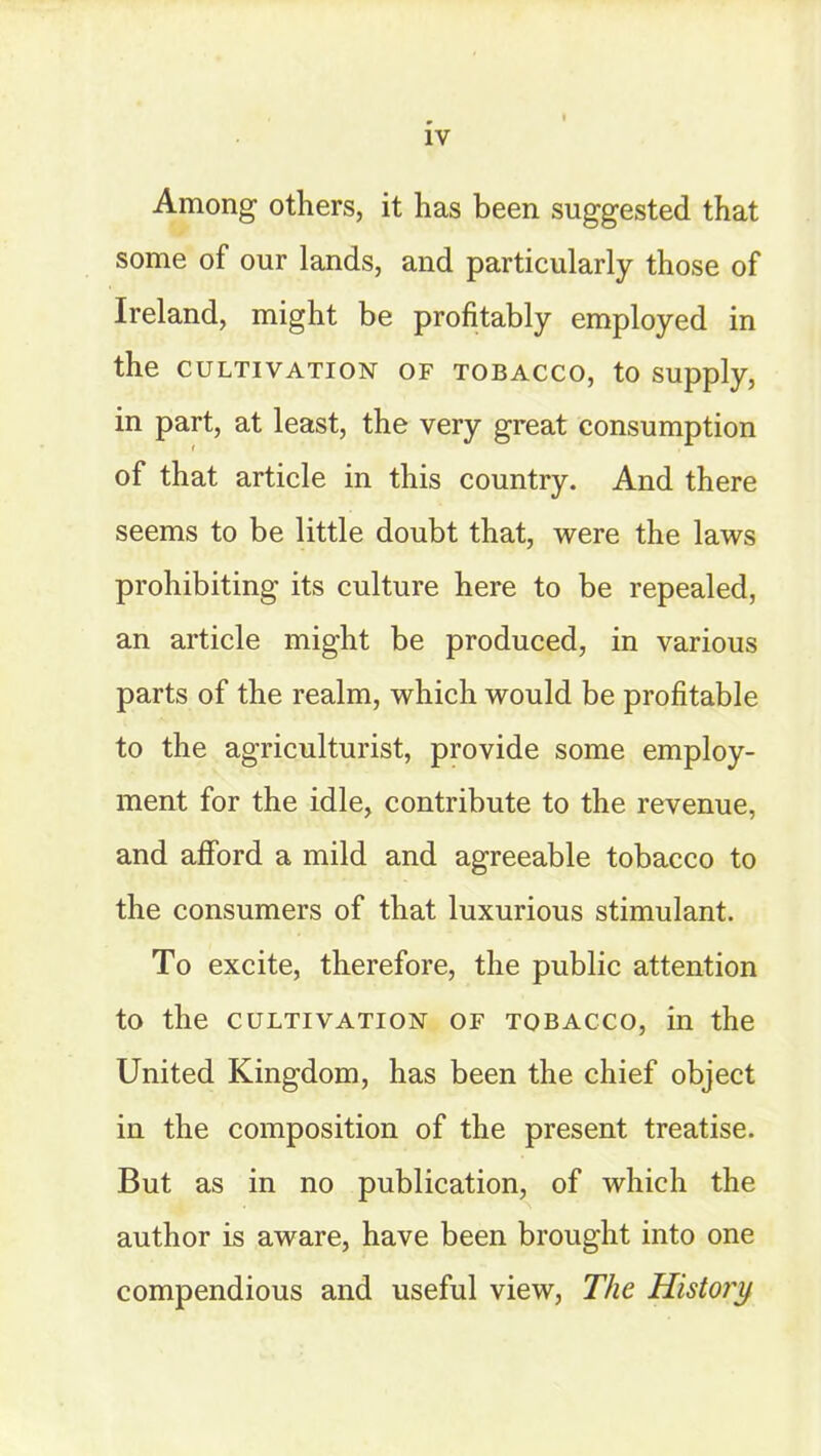 Among others, it has been suggested that some of our lands, and particularly those of Ireland, might be profitably employed in the cultivation of tobacco, to supply, in part, at least, the very great consumption of that article in this country. And there seems to be little doubt that, were the laws prohibiting its culture here to be repealed, an article might be produced, in various parts of the realm, which would be profitable to the agriculturist, provide some employ- ment for the idle, contribute to the revenue, and afford a mild and agreeable tobacco to the consumers of that luxurious stimulant. To excite, therefore, the public attention to the cultivation of tobacco, in the United Kingdom, has been the chief object in the composition of the present treatise. But as in no publication, of which the author is aware, have been brought into one compendious and useful view, The History