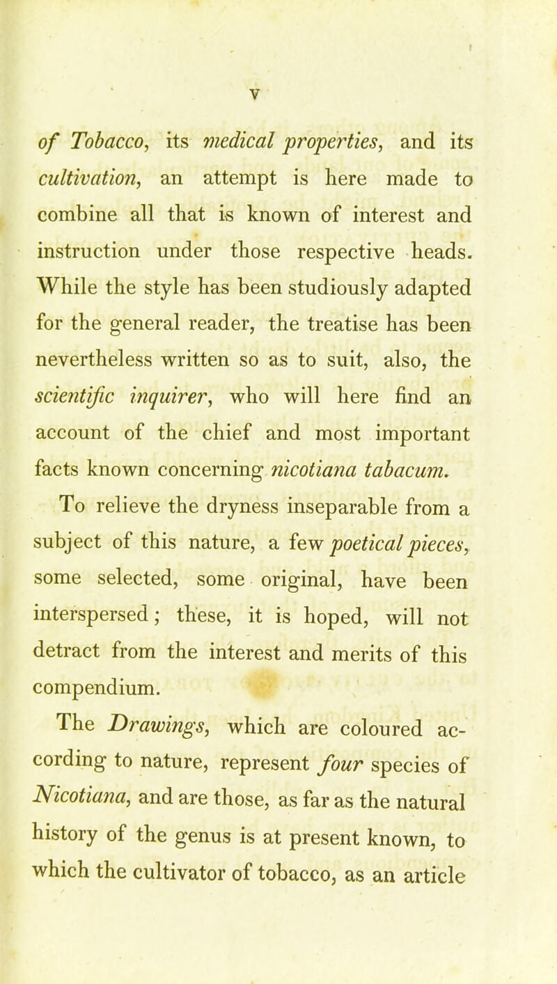 of Tobacco, its medical properties, and its cultivation, an attempt is here made to combine all that is known of interest and instruction under those respective heads. While the style has been studiously adapted for the general reader, the treatise has been nevertheless written so as to suit, also, the scientific inquirer, who will here find an account of the chief and most important facts known concerning nicotiana tabacum. To relieve the dryness inseparable from a subject of this nature, a few poetical pieces, some selected, some original, have been interspersed; these, it is hoped, will not detract from the interest and merits of this compendium. The Drawings, which are coloured ac- cording to nature, represent four species of Nicotiana, and are those, as far as the natural history of the genus is at present known, to which the cultivator of tobacco, as an article