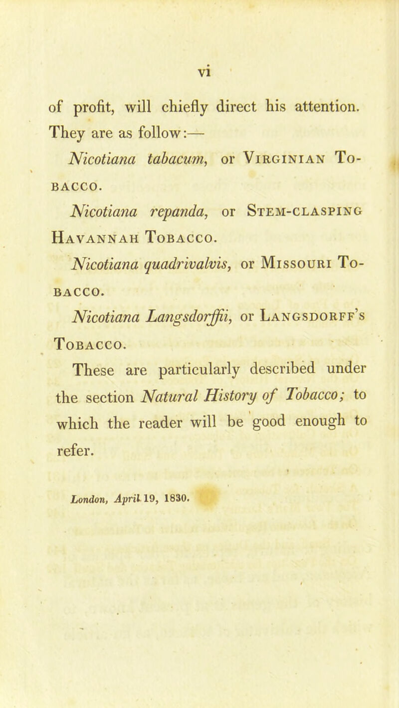 of profit, will chiefly direct his attention. They are as follow:— Nicotiana tabacum, or Virginian To- bacco. Nicotiana repanda, or Stem-clasping Havannah Tobacco. Nicotiana quadrivalvis, or Missouri To- bacco. Nicotiana Langsdorffii, or Langsdorff’s Tobacco. These are particularly described under the section Natural History of Tobacco; to which the reader will be good enough to refer. London, April 19, 1830.