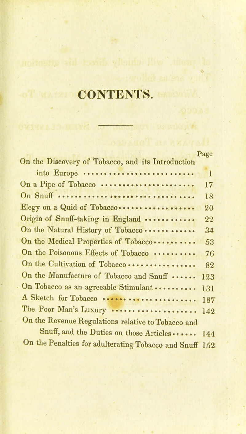 CONTENTS. Page On the Discovery of Tobacco, and its Introduction into Europe 1 On a Pipe of Tobacco 17 On Snuff 18 Elegy on a Quid of Tobacco 20 Origin of Snuff-taking in England • 22 On the Natural History of Tobacco 34 On the Medical Properties of Tobacco* 53 On the Poisonous Effects of Tobacco 76 On the Cultivation of Tobacco 82 On the Manufacture of Tobacco and Snuff 123 On Tobacco as an agreeable Stimulant 131 A Sketch for Tobacco 187 The Poor Man’s Luxury 142 On the Revenue Regulations relative to Tobacco and Snuff, and the Duties on those Articles 144 On the Penalties for adulterating Tobacco and Snuff 152