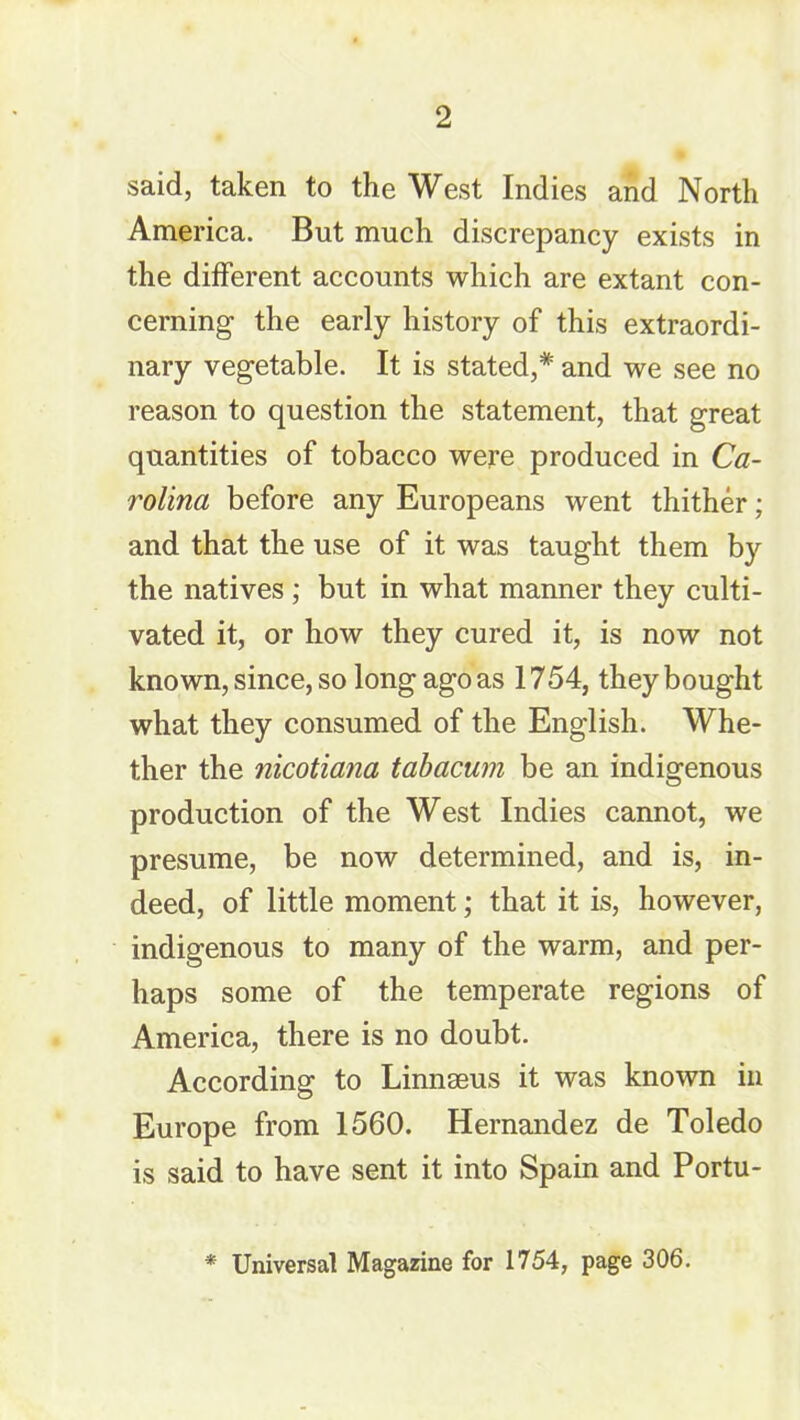 said, taken to the West Indies and North America. But much discrepancy exists in the different accounts which are extant con- cerning the early history of this extraordi- nary vegetable. It is stated,* and we see no reason to question the statement, that great quantities of tobacco were produced in Ca- rolina before any Europeans went thither; and that the use of it was taught them by the natives; but in what manner they culti- vated it, or how they cured it, is now not known, since, so long ago as 1754, they bought what they consumed of the English. Whe- ther the nicotiana tabacum be an indigenous production of the West Indies cannot, we presume, be now determined, and is, in- deed, of little moment; that it is, however, indigenous to many of the warm, and per- haps some of the temperate regions of America, there is no doubt. According to Linnseus it was known in Europe from 1560. Hernandez de Toledo is said to have sent it into Spain and Portu- * Universal Magazine for 1754, page 306.