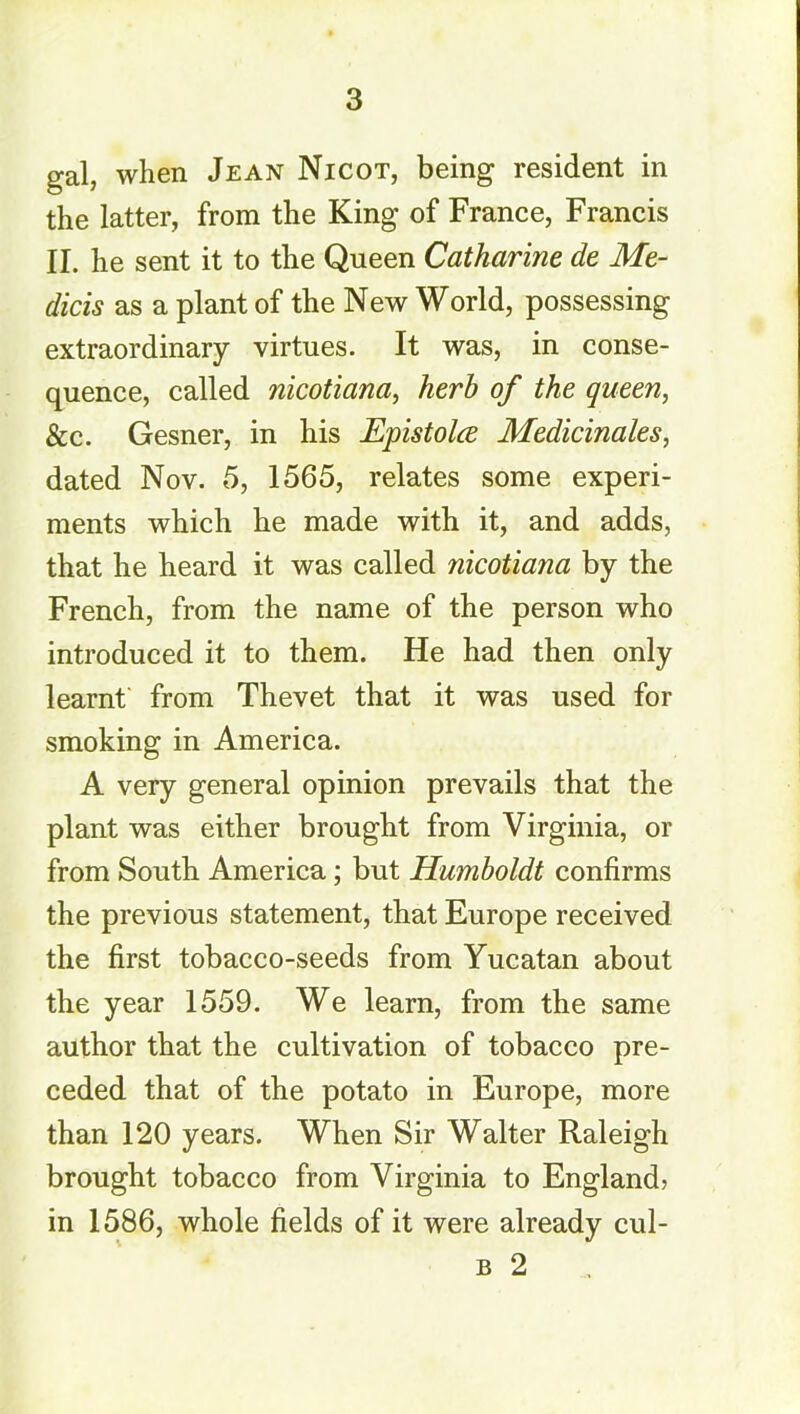 gal, when Jean Nicot, being resident in the latter, from the King of France, Francis II. he sent it to the Queen Catharine de Me- dicis as a plant of the New World, possessing extraordinary virtues. It was, in conse- quence, called nicotiana, herb of the queen, &c. Gesner, in his Epistolce Medicinales, dated Nov. 5, 1565, relates some experi- ments which he made with it, and adds, that he heard it was called nicotiana by the French, from the name of the person who introduced it to them. He had then only learnt from Thevet that it was used for smoking in America. A very general opinion prevails that the plant was either brought from Virginia, or from South America; but Humboldt confirms the previous statement, that Europe received the first tobacco-seeds from Yucatan about the year 1559. We learn, from the same author that the cultivation of tobacco pre- ceded that of the potato in Europe, more than 120 years. When Sir Walter Raleigh brought tobacco from Virginia to England? in 1586, whole fields of it were already cul- b 2