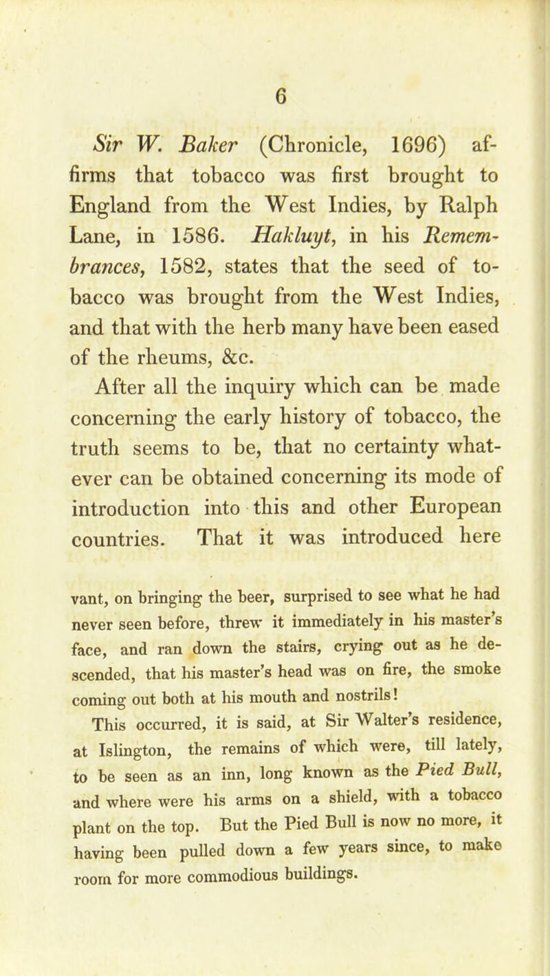 Sir W. Baker (Chronicle, 1696) af- firms that tobacco was first brought to England from the West Indies, by Ralph Lane, in 1586. Hakluyt, in his Remem- brances, 1582, states that the seed of to- bacco was brought from the West Indies, and that with the herb many have been eased of the rheums, &c. After all the inquiry which can be made concerning the early history of tobacco, the truth seems to be, that no certainty what- ever can be obtained concerning its mode of introduction into this and other European countries. That it was introduced here vant, on bringing the beer, surprised to see what he had never seen before, threw it immediately in his master s face, and ran down the stairs, crying out as he de- scended, that his master’s head was on fire, the smoke coming out both at his mouth and nostrils! This occurred, it is said, at Sir Walter s residence, at Islington, the remains of which were, till lately, to he seen as an inn, long known as the Pied Bull, and where were his arms on a shield, with a tobacco plant on the top. But the Pied Bull is now no more, it having been pulled down a few years since, to make room for more commodious buildings.