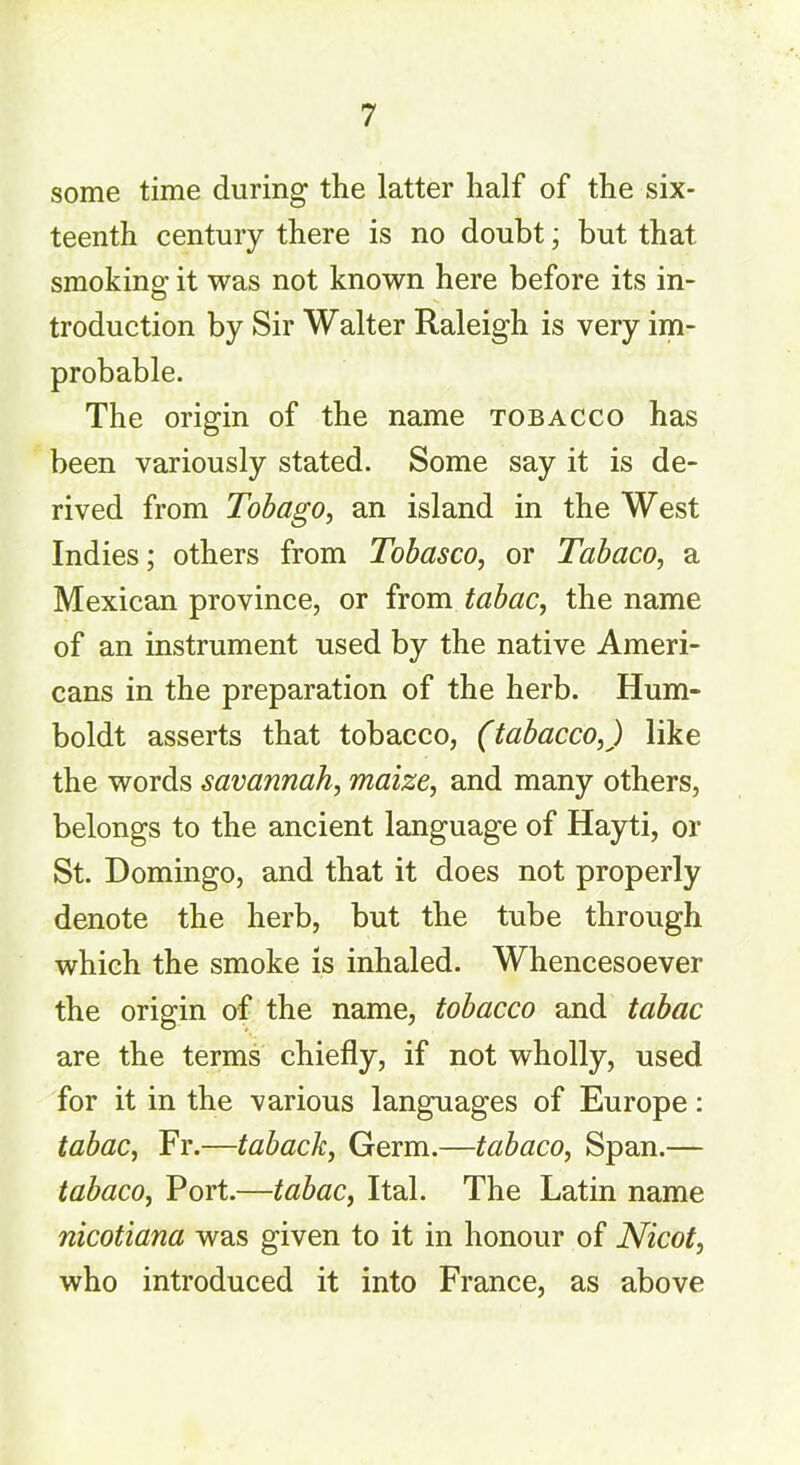 some time during the latter half of the six- teenth century there is no doubt; but that smoking it was not known here before its in- troduction by Sir Walter Raleigh is very im- probable. The origin of the name tobacco has been variously stated. Some say it is de- rived from Tobago, an island in the West Indies; others from Tobasco, or Tabaco, a Mexican province, or from tabac, the name of an instrument used by the native Ameri- cans in the preparation of the herb. Hum- boldt asserts that tobacco, (tabacco,) like the words savannah, maize, and many others, belongs to the ancient language of Hayti, or St. Domingo, and that it does not properly denote the herb, but the tube through which the smoke is inhaled. Whencesoever the origin of the name, tobacco and tabac are the terms chiefly, if not wholly, used for it in the various languages of Europe: tabac, Fr.—tabach, Germ.—tabaco, Span.— tabaco, Port.—tabac, Ital. The Latin name nicotiana was given to it in honour of Nicot, who introduced it into France, as above