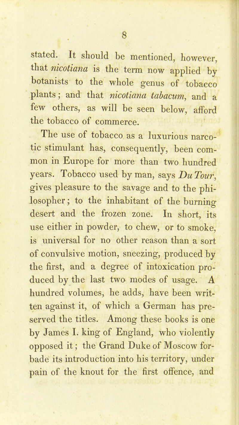 stated. It should be mentioned, however, that nicotianci is the term now applied by botanists to the whole genus of tobacco plants; and that nicotianci tabacum, and a few others, as will be seen below, afford the tobacco of commerce. The use of tobacco as a luxurious narco- tic stimulant has, consequently, been com- mon in Europe for more than two hundred years. Tobacco used by man, says Du Tour, gives pleasure to the savage and to the phi- losopher ; to the inhabitant of the burning desert and the frozen zone. In short, its use either in powder, to chew, or to smoke, is universal for no other reason than a sort of convulsive motion, sneezing, produced by the first, and a degree of intoxication pro- duced by the last twa modes of usage. A hundred volumes, he adds, have been writ- ten against it, of which a German has pre- served the titles. Among these books is one by James I. king of England, who violently opposed it; the Grand Duke of Moscow for- bade its introduction into his territory, under pain of the knout for the first offence, and