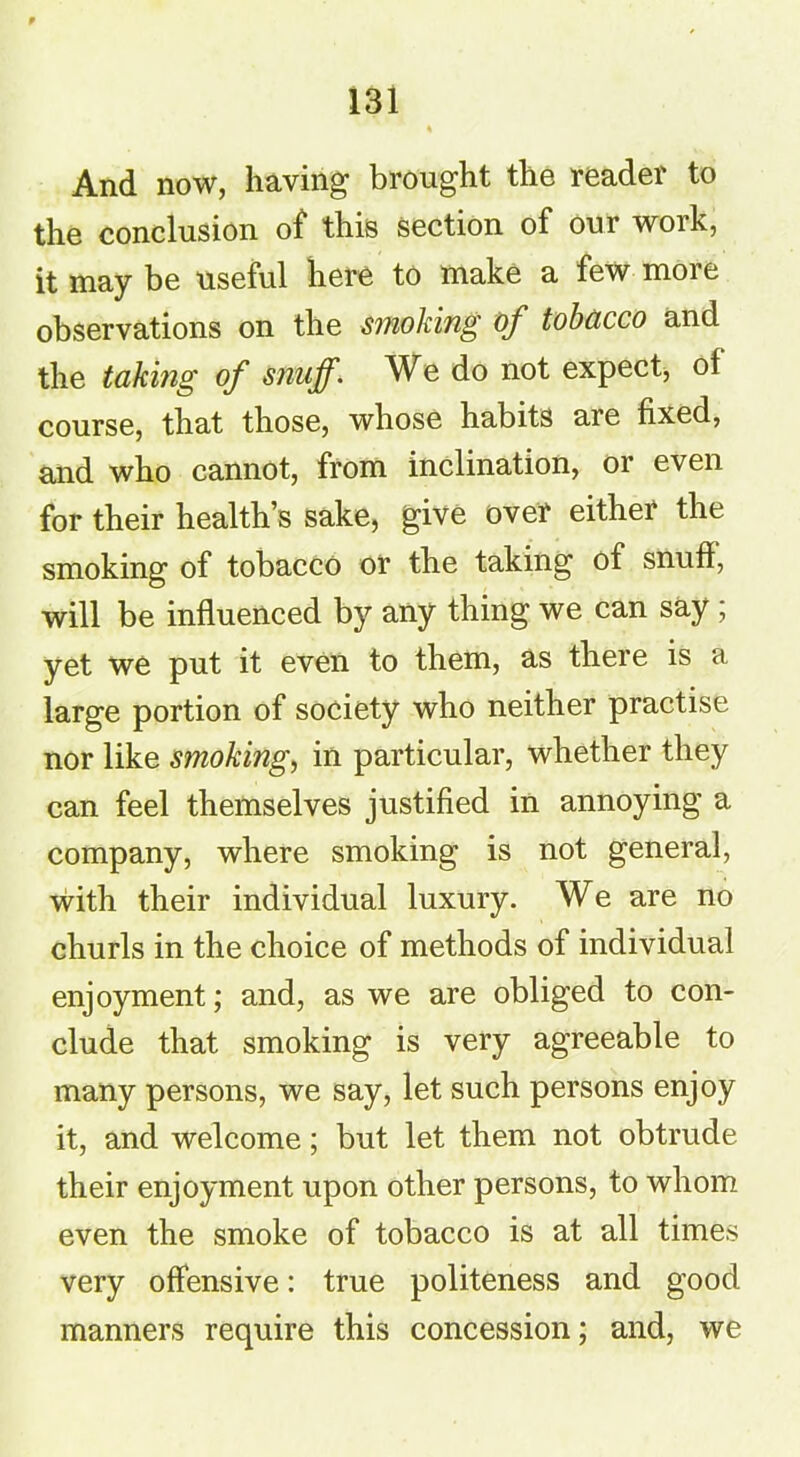 And now, having brought the reader to the conclusion of this section of our work, it may be useful here to make a few moi e observations on the smoking of tobacco and the taking of snuff. We do not expect, ol course, that those, whose habits are fixed, and who cannot, from inclination, or even for their health’s sake, give over either the smoking of tobacco or the taking of snuff, will be influenced by any thing we can say ; yet we put it even to them, as there is a large portion of society who neither practise nor like smoking, in particular, whether they can feel themselves justified in annoying a company, where smoking is not general, with their individual luxury. We are no churls in the choice of methods of individual enjoyment; and, as we are obliged to con- clude that smoking is very agreeable to many persons, we say, let such persons enjoy it, and welcome; but let them not obtrude their enjoyment upon other persons, to whom even the smoke of tobacco is at all times very offensive: true politeness and good manners require this concession; and, we