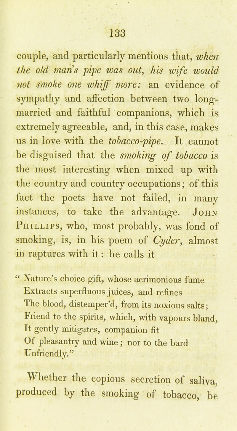 couple, and particularly mentions that, when the old mans pipe was out, his wife would not smoke one whiff more: an evidence of sjnnpathy and affection between two long- married and faithful companions, which is extremely agreeable, and, in this case, makes us in love with the tobacco-pipe. It cannot be disguised that the smoking of tobacco is the most interesting when mixed up with the country and country occupations; of this fact the poets have not failed, in many instances, to take the advantage. John Phillips, who, most probably, was fond of smoking, is, in his poem of Cyder, almost in raptures with it: he calls it “ Nature’s choice gift, whose acrimonious fume Extracts superfluous juices, and refines The blood, distemper’d, from its noxious salts; Friend to the spirits, which, with vapours bland. It gently mitigates, companion fit Of pleasantry and wine; nor to the bard Unfriendly.” Whether the copious secretion of saliva, produced by the smoking of tobacco, be