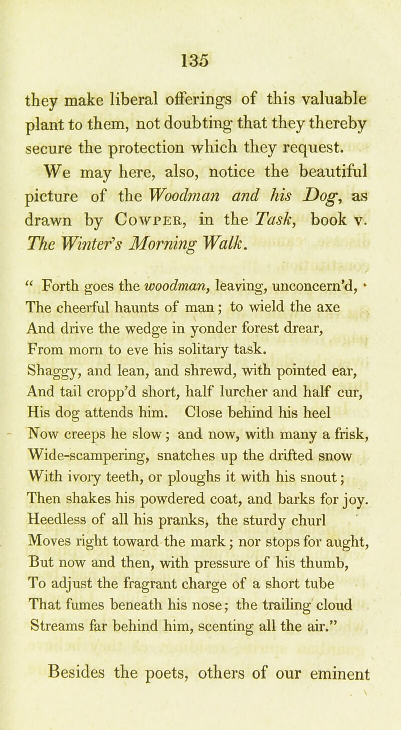 they make liberal offerings of this valuable plant to them, not doubting that they thereby secure the protection which they request. We may here, also, notice the beautiful picture of the Woodman and his Dog, as drawn by Cowper, in the Task, book v. The Winter’s Morning Walk. “ Forth goes the woodman, leaving, unconcern’d, * The cheerful haunts of man; to wield the axe And drive the wedge in yonder forest drear, From morn to eve his solitary task. Shaggy, and lean, and shrewd, with pointed ear, And tail cropp’d short, half lurcher and half cur, His dog attends him. Close behind his heel Now creeps he slow ; and now, with many a frisk, Wide-scampering, snatches up the drifted snow With ivory teeth, or ploughs it with his snout; Then shakes his powdered coat, and barks for joy. Heedless of all his pranks^ the sturdy churl Moves right toward the mark; nor stops for aught, But now and then, with pressure of his thumb, To adjust the fragrant charge of a short tube That fumes beneath his nose; the trailing cloud Streams far behind him, scenting all the air.” Besides the poets, others of our eminent