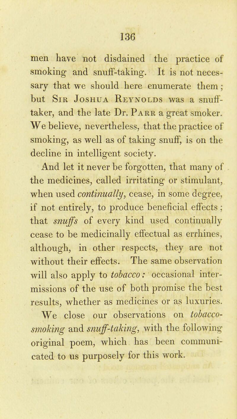 men have not disdained the practice of smoking and snuff-taking. It is not neces- sary that we should here enumerate them; but Sir Joshua Reynolds was a snuff- taker, and the late Dr. Parr a great smoker. We believe, nevertheless, that the practice of smoking, as well as of taking snuff, is on the decline in intelligent society. And let it never be forgotten, that many of the medicines, called irritating or stimulant, when used continually, cease, in some degree, if not entirely, to produce beneficial effects; that snuffs of every kind used continually cease to be medicinally effectual as errhines, although, in other respects, they are not without their effects. The same observation will also apply to tobacco: occasional inter- missions of the use of both promise the best results, whether as medicines or as luxuries. We close our observations on tobacco- smoking and snuff-taking, with the following- original poem, which has been communi- cated to us purposely for this work.