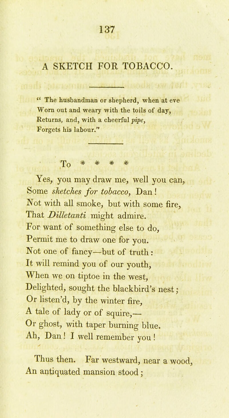 A SKETCH FOR TOBACCO. “ The husbandman or shepherd, when at eve Worn out and weary with the toils of day, Returns, and, with a cheerful pipe, Forgets his labour.” To * * * * Yes, you may draw me, well you can, Some sketches for tobacco, Dan ! Not with all smoke, but with some fire. That Dilletanti might admire. For want of something else to do, Permit me to draw one for you. Not one of fancy—but of truth: It will remind you of our youth, When we on tiptoe in the west, Delighted, sought the blackbird’s nest; Or listen’d, by the winter fire, A tale of lady or of squire,— Or ghost, with taper burning blue. Ah, Dan ! I well remember you ! Thus then. Far westward, near a wood, An antiquated mansion stood;