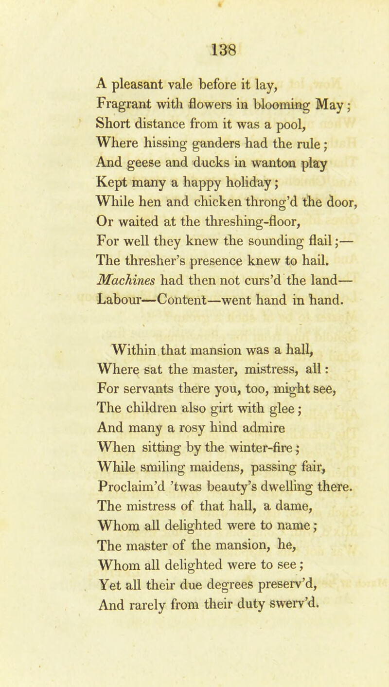 A pleasant vale before it lay, Fragrant with flowers in blooming May; Short distance from it was a pool, Where hissing ganders had the rule; And geese and ducks in wanton play Kept many a happy holiday; While hen and chicken throng’d the door, Or waited at the threshing-floor, For well they knew the sounding flail;— The thresher’s presence knew to hail. Machines had then not curs’d the land— Labour—Content—went hand in hand. Within that mansion was a hall, Where sat the master, mistress, all: For servants there you, too, might see, The children also girt with glee; And many a rosy hind admire When sitting by the winter-fire; While smiling maidens, passing fair. Proclaim’d ’twas beauty’s dwelling there. The mistress of that hall, a dame, Whom all delighted were to name ; The master of the mansion, he. Whom all delighted were to see; Yet all their due degrees preserv’d, And rarely from their duty swerv’d.