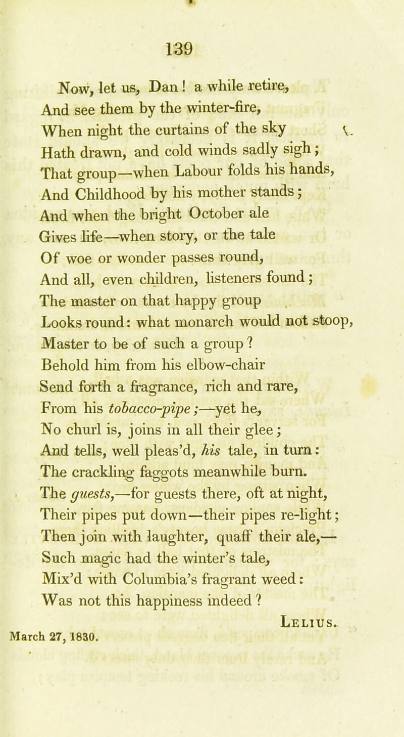 Now, let us, Dan ! a while retire, And see them by the winter-fire, When night the curtains of the sky v. Hath drawn, and cold winds sadly sigh ; That group—when Labour folds his hands, And Childhood by his mother stands; And when the bright October ale Gives life—when story, or the tale Of woe or wonder passes round, And all, even children, listeners found ; The master on that happy group Looks round: what monarch would not stoop, Master to be of such a group ? Behold him from his elbow-chair Send forth a fragrance, rich and rare, From his tobacco-pipe;—yet he, No churl is, joins in all their glee; And tells, well pleas’d, his tale, in turn: The crackling faggots meanwhile burn. The guests,—for guests there, oft at night, Their pipes put down—their pipes re-light; Then join with laughter, quaff their ale,— Such magic had the winter’s tale. Mix’d with Columbia’s fragrant weed: Was not this happiness indeed ? March 27,1830. Lelius.