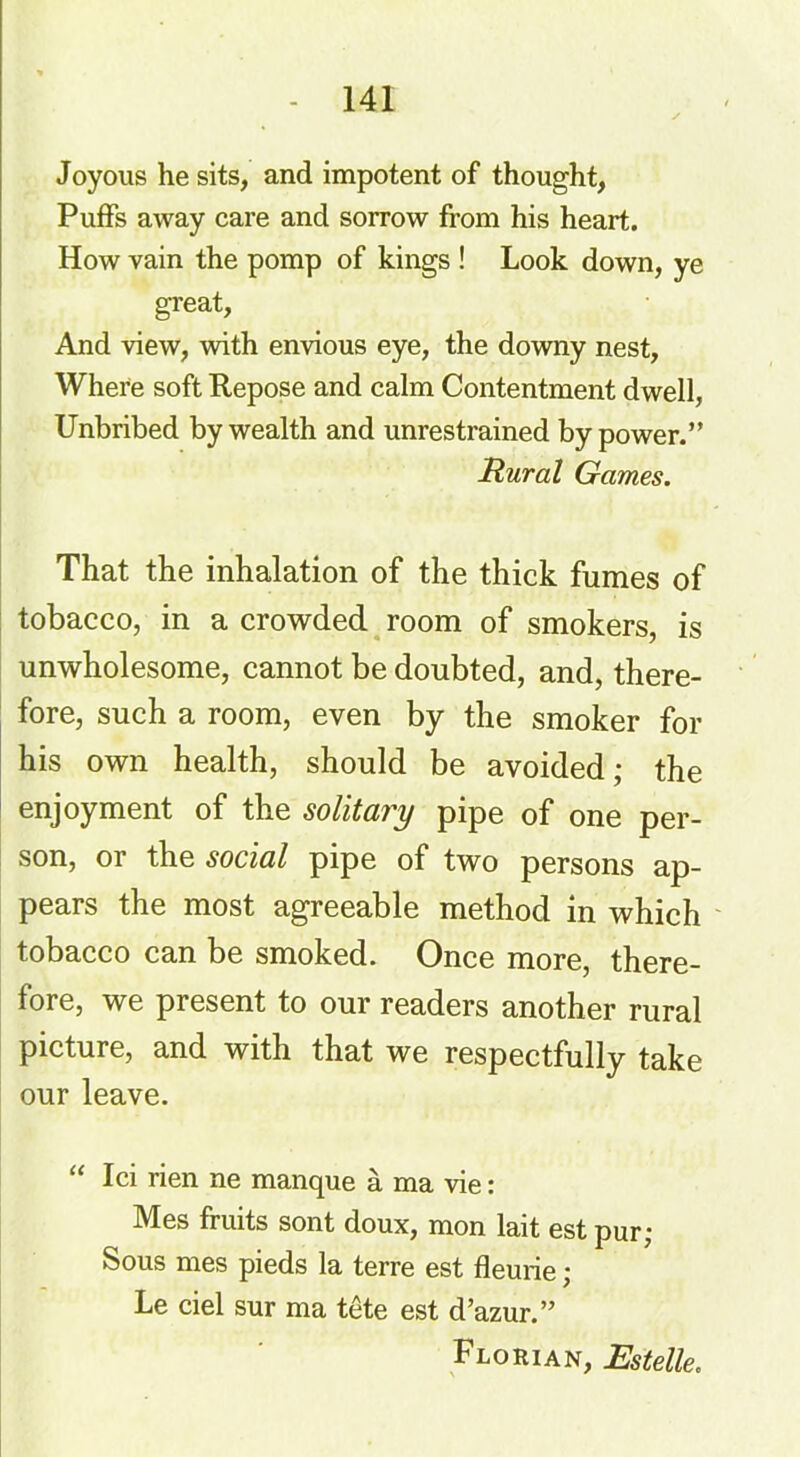 Joyous he sits, and impotent of thought, Puffs away care and sorrow from his heart. How vain the pomp of kings ! Look down, ye great, And view, with envious eye, the downy nest, Where soft Repose and calm Contentment dwell, Unbribed by wealth and unrestrained by power.” Rural Games. That the inhalation of the thick fumes of tobacco, in a crowded room of smokers, is unwholesome, cannot be doubted, and, there- fore, such a room, even by the smoker for his own health, should be avoided; the enjoyment of the solitary pipe of one per- son, or the social pipe of two persons ap- pears the most agreeable method in which tobacco can be smoked. Once more, there- fore, we present to our readers another rural picture, and with that we respectfully take our leave. “ Ici rien ne manque a ma vie: Mes fruits sont doux, mon lait est pur; Sous mes pieds la terre est fleurie; Le ciel sur ma tete est d’azur.” Florian, Estelle.