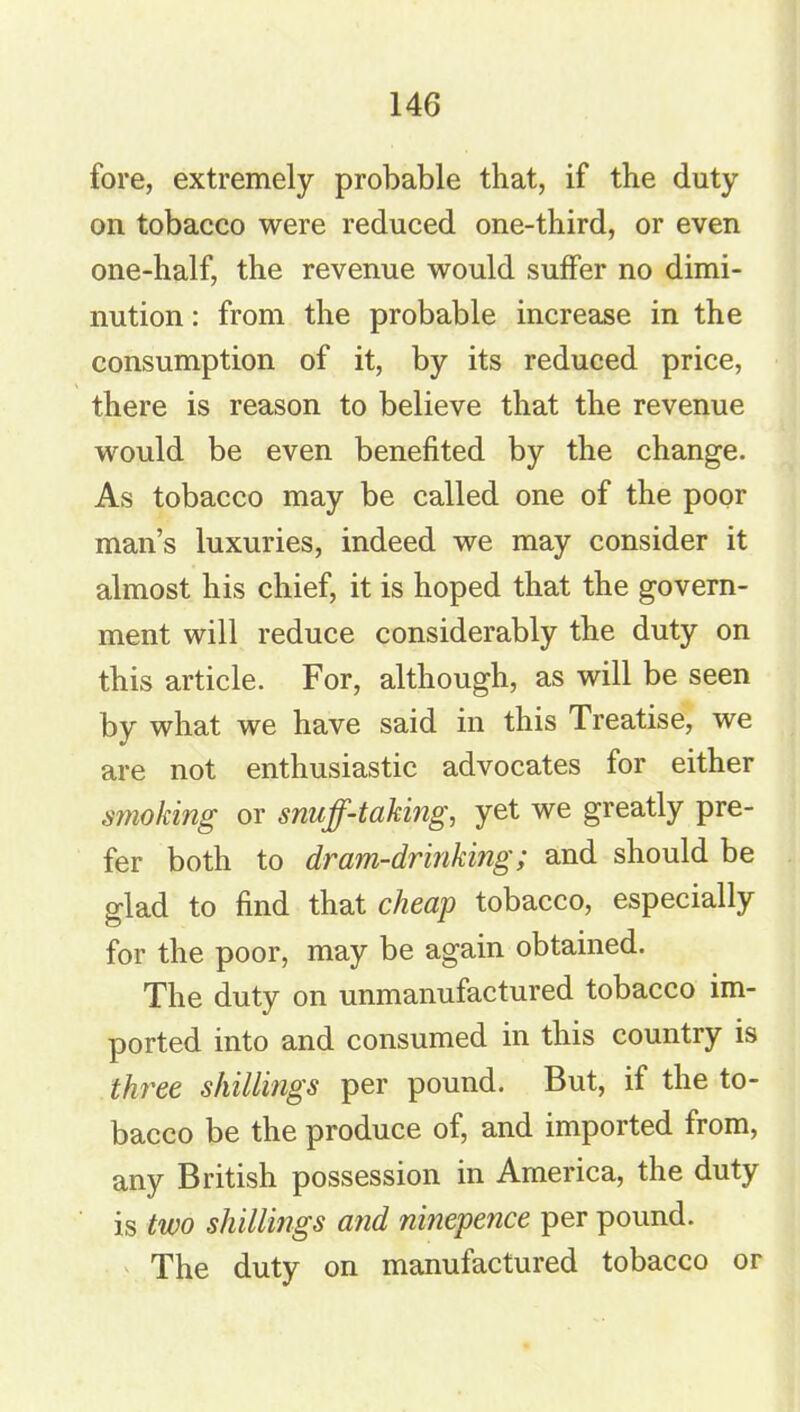 fore, extremely probable that, if the duty on tobacco were reduced one-third, or even one-half, the revenue would suffer no dimi- nution : from the probable increase in the consumption of it, by its reduced price, there is reason to believe that the revenue would be even benefited by the change. As tobacco may be called one of the poor man’s luxuries, indeed we may consider it almost his chief, it is hoped that the govern- ment will reduce considerably the duty on this article. For, although, as will be seen by what we have said in this Treatise, we are not enthusiastic advocates for either smoking or snuff-taking, yet we greatly pre- fer both to dram-drinking; and should be glad to find that cheap tobacco, especially for the poor, may be again obtained. The duty on unmanufactured tobacco im- ported into and consumed in this country is three shillings per pound. But, if the to- bacco be the produce of, and imported from, any British possession in America, the duty is two shillings and ninepence per pound. The duty on manufactured tobacco or