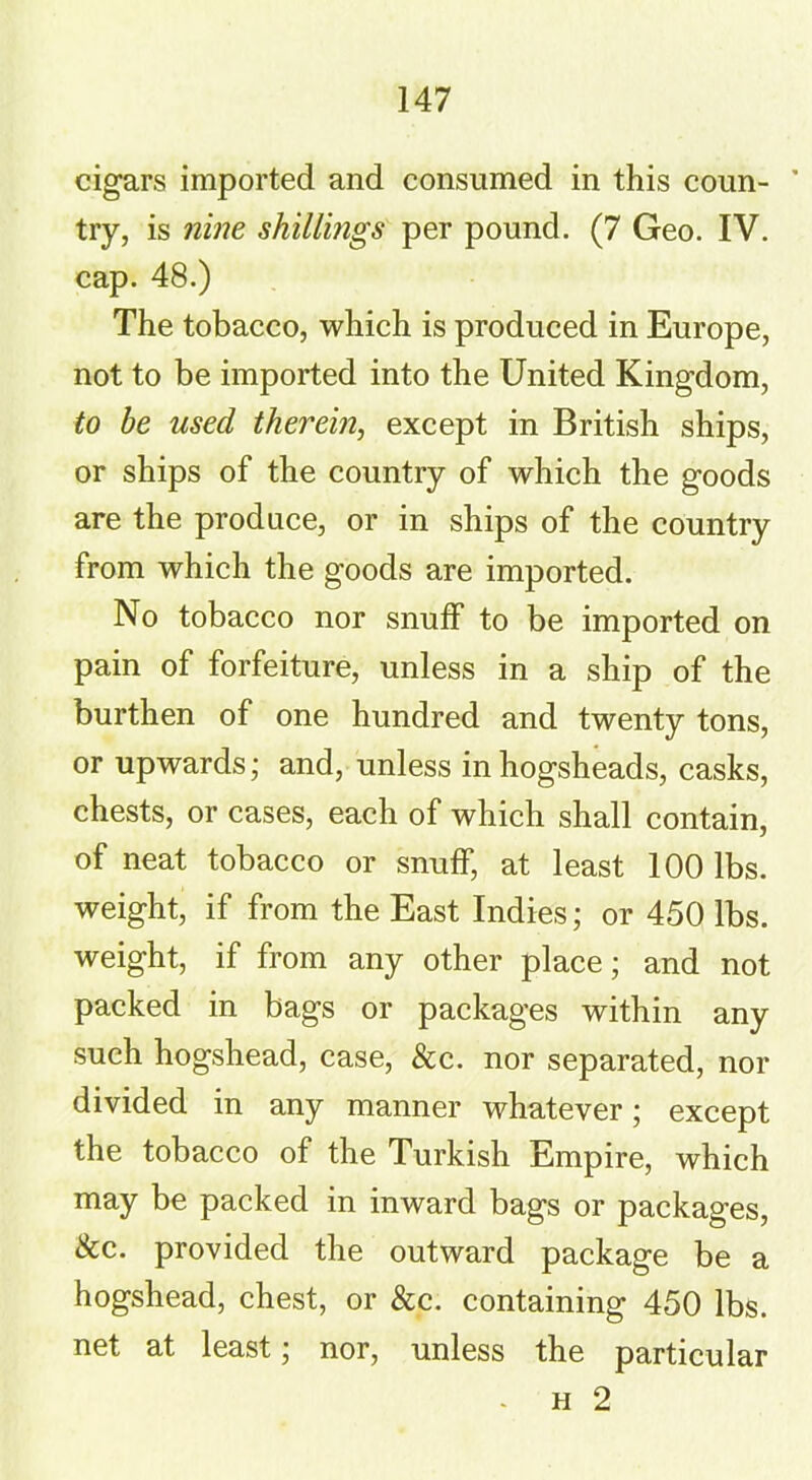 cigars imported and consumed in this coun- * try, is nine shillings per pound. (7 Geo. IV. cap. 48.) The tobacco, which is produced in Europe, not to be imported into the United Kingdom, to be used therein, except in British ships, or ships of the country of which the goods are the produce, or in ships of the country from which the goods are imported. No tobacco nor snuff to be imported on pain of forfeiture, unless in a ship of the burthen of one hundred and twenty tons, or upwards; and, unless in hogsheads, casks, chests, or cases, each of which shall contain, of neat tobacco or snuff, at least 100 lbs. weight, if from the East Indies; or 450 lbs. weight, if from any other place; and not packed in bags or packages within any such hogshead, case, &c. nor separated, nor divided in any manner whatever; except the tobacco of the Turkish Empire, which may be packed in inward bags or packages, See. provided the outward package be a hogshead, chest, or &c. containing 450 lbs. net at least; nor, unless the particular - h 2