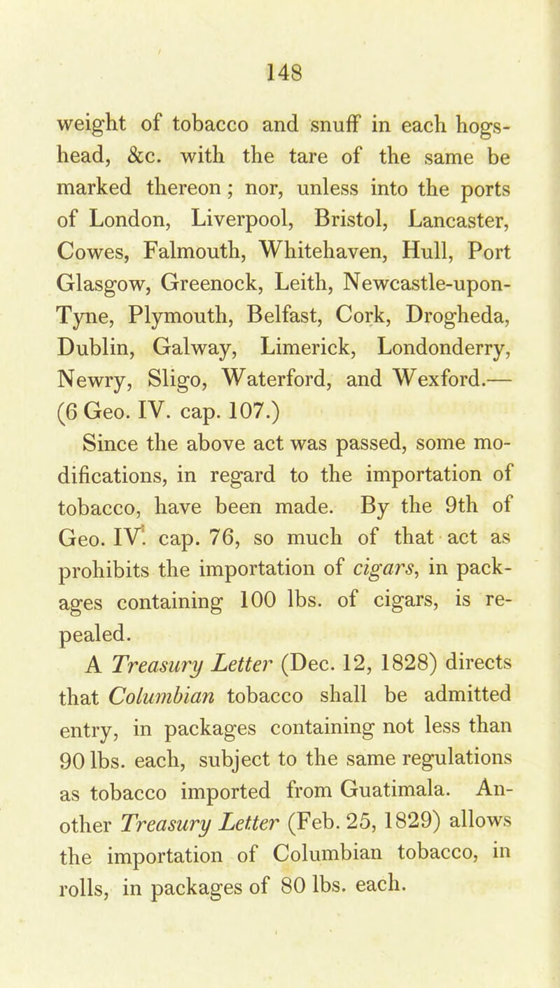 weight of tobacco and snuff in each hogs- head, &c. with the tare of the same be marked thereon; nor, unless into the ports of London, Liverpool, Bristol, Lancaster, Cowes, Falmouth, Whitehaven, Hull, Port Glasgow, Greenock, Leith, Newcastle-upon- Tyne, Plymouth, Belfast, Cork, Drogheda, Dublin, Galway, Limerick, Londonderry, Newry, Sligo, Waterford, and Wexford.— (6 Geo. IV. cap. 107.) Since the above act was passed, some mo- difications, in regard to the importation of tobacco, have been made. By the 9th of Geo. IV‘. cap. 76, so much of that act as prohibits the importation of cigars, in pack- ages containing 100 lbs. of cigars, is re- A Treasury Letter (Dec. 12, 1828) directs that Columbian tobacco shall be admitted entry, in packages containing not less than 90 lbs. each, subject to the same regulations as tobacco imported from Guatimala. An- other Treasury Letter (Feb. 25, 1829) allows the importation of Columbian tobacco, in rolls, in packages of 80 lbs. each.