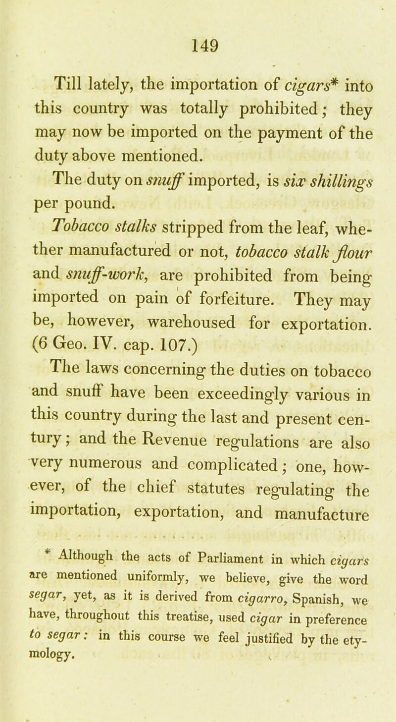 Till lately, the importation of cigars* into this country was totally prohibited; they may now be imported on the payment of the duty above mentioned. The duty on snuff imported, is six shillings per pound. Tobacco stalks stripped from the leaf, whe- ther manufactured or not, tobacco stalk fiour and S7iuff-work, are prohibited from being imported on pain of forfeiture. They may be, however, warehoused for exportation. (6 Geo. IV. cap. 107.) The laws concerning the duties on tobacco and snuff have been exceedingly various in this country during the last and present cen- tury ; and the Revenue regulations are also very numerous and complicated; one, how- ever, of the chief statutes regulating the importation, exportation, and manufacture Although the acts of Parliament in which cigars are mentioned uniformly, we believe, give the word segar, yet, as it is derived from cigarro, Spanish, we have, throughout this treatise, used cigar in preference to segar: in this course we feel justified by the ety- mology. v